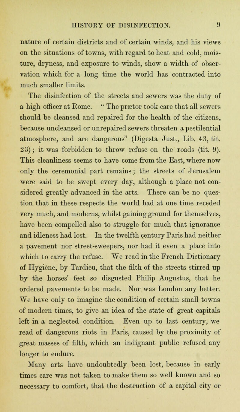 nature of certain districts and of certain winds, and his views on the situations of towns, with regard to heat and cold, mois- ture, dryness, and exposure to winds, show a width of obser- vation which for a long time the world has contracted into much smaller limits. The disinfection of the streets and sewers was the duty of a high officer at Rome.  The prsetor took care that all sewers should be cleansed and repaired for the health of the citizens, because uncleansed or unrepaired sewers threaten a pestilential atmosphere, and are dangerous (Digesta Just., Lib. 43, tit. 23); it was forbidden to throw refuse on the roads (tit. 9). This cleanliness seems to have come from the East, where now only the ceremonial part remains; the streets of Jerusalem were said to be swept every day, although a place not con- sidered greatly advanced in the arts. There can be no ques- tion that in these respects the world had at one time receded very much, and moderns, whilst gaining ground for themselves, have been compelled also to struggle for much that ignorance and idleness had lost. In the twelfth century Paris had neither a pavement nor street-sweepers, nor had it even a place into which to carry the refuse. We read in the French Dictionary of Hygiene, by Tardieu, that the filth of the streets stirred up by the horses' feet so disgusted Philip Augustus, that he ordered pavements to be made. Nor was London any better. We have only to imagine the condition of certain small towns of modern times, to give an idea of the state of great capitals left in a neglected condition. Even up to last century, we read of dangerous riots in Paris, caused by the proximity of great masses of filth, which an indignant public refused any longer to endure. Many arts have undoubtedly been lost, because in early times care was not taken to make them so well known and so necessary to comfort, that the destruction of a capital city or