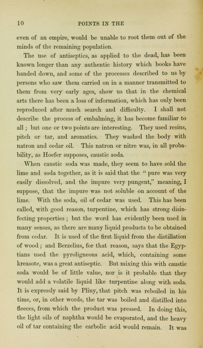 even of an empire, would be unable to root them out of the minds of the remaining population. The use of antiseptics, as applied to the dead, has been known longer than any authentic history which books have handed down, and some of the processes described to us by persons who saw them carried on in a manner transmitted to them from very early ages, show us that in the chemical arts there has been a loss of information, which has only been reproduced after much search and difficulty. I shall not describe the process of embalming, it has become familiar to all; but one or two points are interesting. They used resins, pitch or tar, and aromatics. They washed the body with natron and cedar oil. This natron or nitre was, in all proba- bility, as Hoefer supposes, caustic soda. When caustic soda was made, they seem to have sold the lime and soda together, as it is said that the  pure was very easily dissolved, and the impure very pungent, meaning, I suppose, that the impure was not soluble on account of the lime. With the soda, oil of cedar was used. This has been called, with good reason, turpentine, which has strong disin- fecting properties ; but the word has evidently been used in many senses, as there are many liquid products to be obtained from cedar. It is used of the first liquid from the distillation of wood ; and Berzelius, for that reason, says that the Egyp- tians used the pyroligneous acid, which, containing some kreasote, was a great antiseptic. But mixing this with caustic soda would be of little value, nor is it probable that they would add a volatile liquid like turpentine along with soda. It is expressly said by Pliny, that pitch was reboded in his time, or, in other words, the tar was boded and distilled into fleeces, from which the product was pressed. In doing this, the light ods of naphtha would be evaporated, and the heavy od of tar containing the carbolic acid would remain. It was