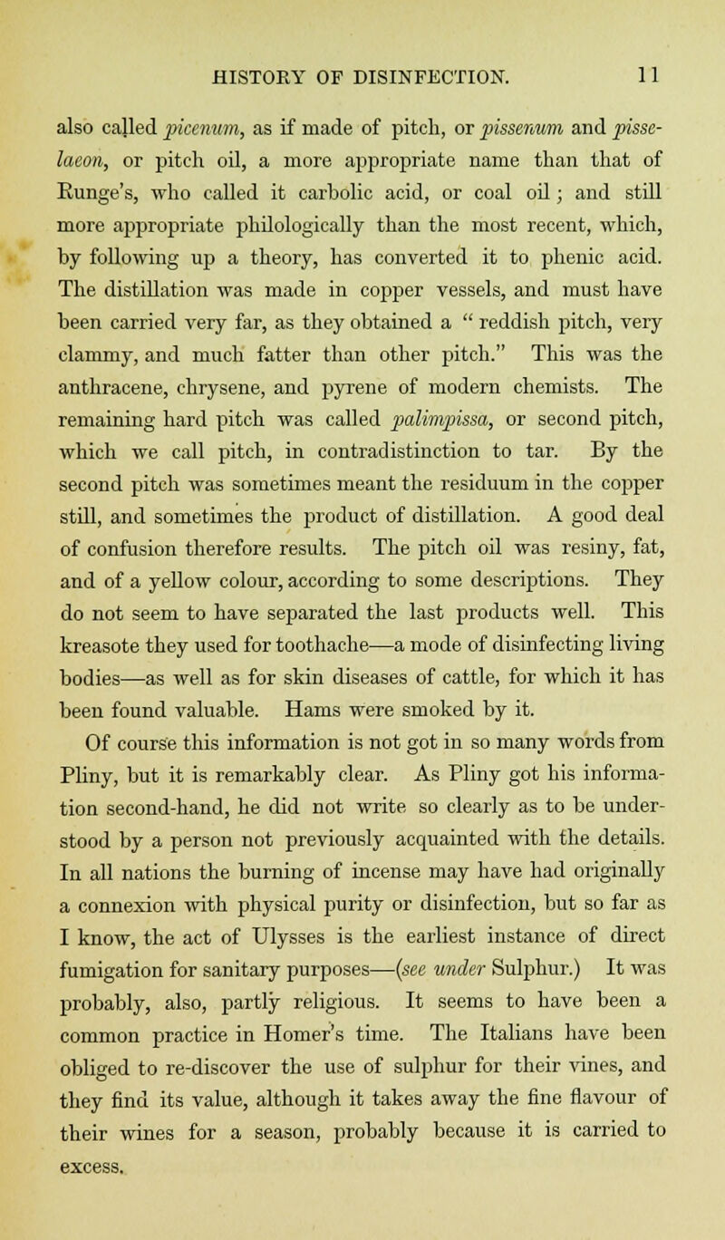 also called picenum, as if made of pitch, or pissenum and pisse- laeon, or pitch oil, a more appropriate name than that of Runge's, who called it carbolic acid, or coal oil; and stdl more appropriate philologically than the most recent, which, by following up a theory, has converted it to phenic acid. The distillation was made in copper vessels, and must have been carried very far, as they obtained a  reddish pitch, very clammy, and much fatter than other pitch. This was the anthracene, chrysene, and pyrene of modern chemists. The remaining hard pitch was called palimpissa, or second pitch, which we call pitch, in contradistinction to tar. By the second pitch was sometimes meant the residuum in the cojaper stdl, and sometimes the product of distillation. A good deal of confusion therefore results. The pitch oil was resiny, fat, and of a yellow colour, according to some descriptions. They do not seem to have separated the last products well. This kreasote they used for toothache—a mode of disinfecting living bodies—as well as for skin diseases of cattle, for which it has been found valuable. Hams were smoked by it. Of course this information is not got in so many words from Pliny, but it is remarkably clear. As Pliny got his informa- tion second-hand, he did not write so clearly as to be under- stood by a person not previously acquainted with the details. In all nations the burning of incense may have had originally a connexion with physical purity or disinfection, but so far as I know, the act of Ulysses is the earliest instance of direct fumigation for sanitary purposes—(see under Sulphur.) It was probably, also, partly religious. It seems to have been a common practice in Homer's time. The Italians have been obliged to re-discover the use of sulphur for their vines, and they find its value, although it takes away the fine flavour of their wines for a season, probably because it is carried to