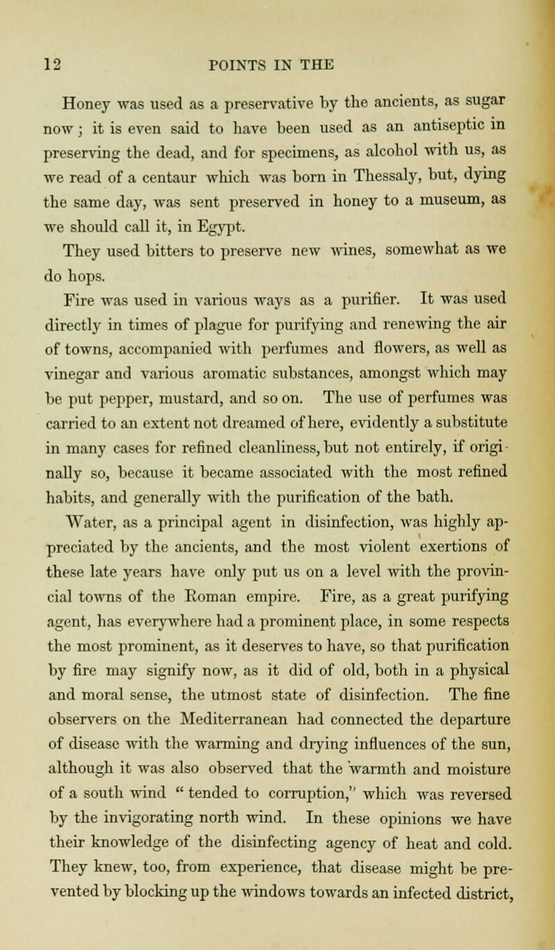 Honey was used as a preservative by the ancients, as sugar now j it is even said to have been used as an antiseptic in preserving the dead, and for specimens, as alcohol with us, as we read of a centaur which was born in Thessaly, but, dying the same day, was sent preserved in honey to a museum, as we should call it, in Egypt. They used bitters to preserve new wines, somewhat as we do hops. Fire was used in various ways as a purifier. It was used directly in times of plague for purifying and renewing the air of towns, accompanied with perfumes and flowers, as well as vinegar and various aromatic substances, amongst which may be put pepper, mustard, and so on. The use of perfumes was carried to an extent not dreamed of here, evidently a substitute in many cases for refined cleanliness, but not entirely, if origi nally so, because it became associated with the most refined habits, and generally with the purification of the bath. Water, as a principal agent in disinfection, was highly ap- preciated by the ancients, and the most violent exertions of these late years have only put us on a level with the provin- cial towns of the Roman empire. Fire, as a great purifying agent, has everywhere had a prominent place, in some respects the most prominent, as it deserves to have, so that purification by fire may signify now, as it did of old, both in a physical and moral sense, the utmost state of disinfection. The fine observers on the Mediterranean had connected the departure of disease with the warming and drying influences of the sun, although it was also observed that the warmth and moisture of a south wind  tended to corruption,'' which was reversed by the invigorating north wind. In these opinions we have their knowledge of the disinfecting agency of heat and cold. They knew, too, from experience, that disease might be pre- vented by blocking up the windows towards an infected district,