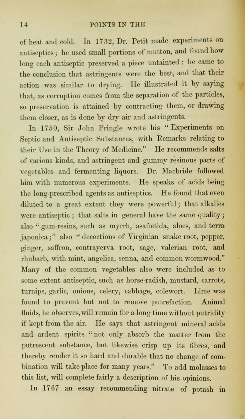 of heat and cold. In 1732, Dr. Petit made experiments on antiseptics; lie used small portions of mutton, and found how long each antiseptic preserved a piece untainted : he came to the conclusion that astringents were the best, and that their action was similar to drying. He illustrated it by saying that, as corruption comes from the separation of the particles, so preservation is attained by contracting them, or drawing them closer, as is done by dry air and astringents. In 1750, Sir John Pringle wrote his Experiments on Septic and Antiseptic Substances, with Remarks relating to their Use in the Theory of Medicine. He recommends salts of various kinds, and astringent and gummy resinous parts of vegetables and fermenting liquors. Dr. Macbride followed him with numerous experiments. He speaks of acids being the lung-prescribed agents as antiseptics. He found that even diluted to a great extent they were powerful; that alkalies were antiseptic; that salts in general have the same quality; also  gum-resins, such as myrrh, asafoetida, aloes, and terra japonica; also a decoctions of Virginian snake-root, pepper, ginger, saffron, contrayerva root, sage, valerian root, and rhubarb, with mint, angelica, senna, and common wormwood. Many of the common vegetables also were included as to some extent antiseptic, such as horse-radish, mustard, carrots, turnips, garlic, onions, celery, cabbage, colewort. Lime was found to prevent but not to remove putrefaction. Animal fluids, he observes,will remain for a long time without putridity if kept from the air. He says that astringent mineral acids and ardent spirits  not only absorb the matter from the putrescent substance, but likewise crisp up its fibres, and thereby render it so hard and durable that no change of com- bination will take place for many years. To add molasses to this list, will complete fairly a description of his opinions. In 1767 an essay recommending nitrate of potash in