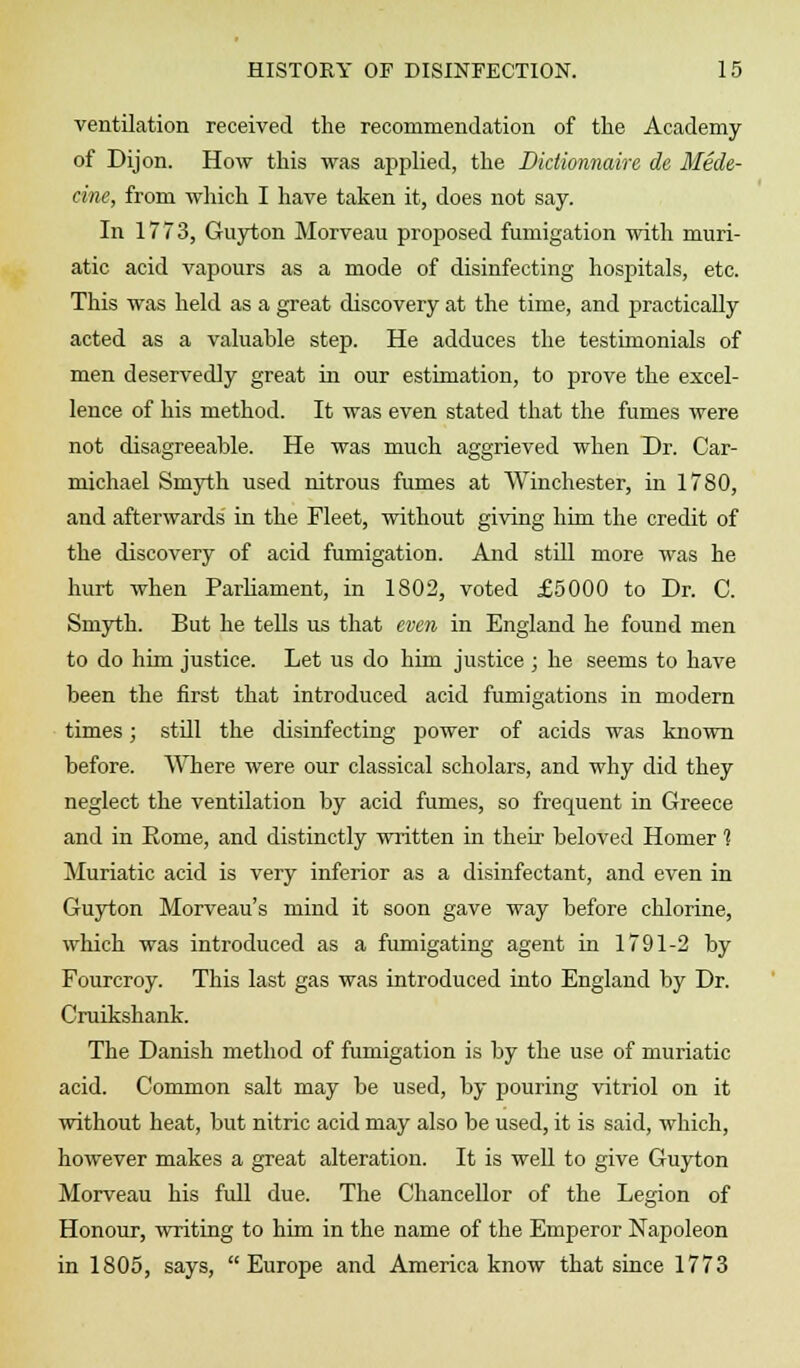ventilation received the recommendation of the Academy of Dijon. How this was applied, the Diclionnaire de Mede- cine, from which I have taken it, does not say. In 1773, Guyton Morveau proposed fumigation with muri- atic acid vapours as a mode of disinfecting hospitals, etc. This was held as a great discovery at the time, and practically acted as a valuable step. He adduces the testimonials of men deservedly great in our estimation, to prove the excel- lence of his method. It was even stated that the fumes were not disagreeable. He was much aggrieved when Dr. Car- michael Smyth used nitrous fumes at Winchester, in 1780, and afterwards in the Fleet, without giving him the credit of the discovery of acid fumigation. And still more was he hurt when Parliament, in 1S02, voted £5000 to Dr. C. Smyth. But he tells us that even in England he found men to do him justice. Let us do him justice ; he seems to have been the first that introduced acid fumigations in modern times; still the disinfecting power of acids was known before. Where were our classical scholars, and why did they neglect the ventilation by acid fumes, so frequent in Greece and in Eome, and distinctly written in their beloved Homer 1 Muriatic acid is very inferior as a disinfectant, and even in Guyton Morveau's mind it soon gave way before chlorine, which was introduced as a fumigating agent in 1791-2 by Fourcroy. This last gas was introduced into England by Dr. Cruikshank. The Danish method of fumigation is by the use of muriatic acid. Common salt may be used, by pouring vitriol on it without heat, but nitric acid may also be used, it is said, which, however makes a great alteration. It is well to give Guyton Morveau his full due. The Chancellor of the Legion of Honour, writing to him in the name of the Emperor Napoleon in 1805, says, Europe and America know that since 1773