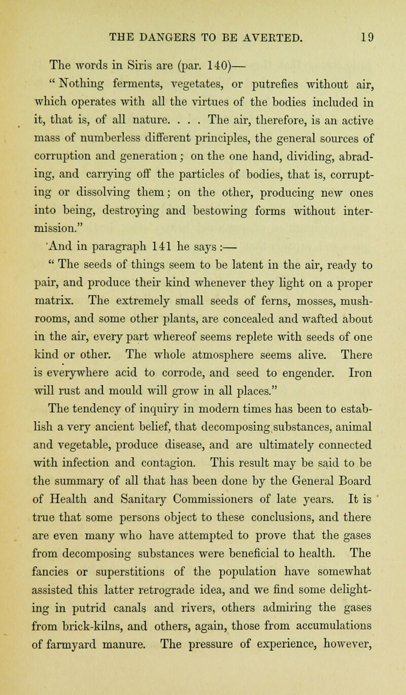 The words in Siris are (par. 140)—  Nothing ferments, vegetates, or putrefies without air, which operates with all the virtues of the bodies included in it, that is, of all nature. . . . The air, therefore, is an active mass of numberless different principles, the general sources of corruption and generation; on the one hand, dividing, abrad- ing, and carrying off the particles of bodies, that is, corrupt- ing or dissolving them; on the other, producing new ones into being, destroying and bestowing forms without inter- mission. And in paragraph 141 he says :—  The seeds of things seem to be latent in the air, ready to pair, and produce their kind whenever they light on a proper matrix. The extremely small seeds of ferns, mosses, mush- rooms, and some other plants, are concealed and wafted about in the air, every part whereof seems replete with seeds of one kind or other. The whole atmosphere seems alive. There is everywhere acid to corrode, and seed to engender. Iron will rust and mould will grow in all places. The tendency of inquiry in modern times has been to estab- lish a very ancient belief, that decomposing substances, animal and vegetable, produce disease, and are ultimately connected with infection and contagion. This result may be said to be the summary of all that has been done by the General Board of Health and Sanitary Commissioners of late years. It is true that some persons object to these conclusions, and there are even many who have attempted to prove that the gases from decomposing substances were beneficial to health. The fancies or superstitions of the population have somewhat assisted this latter retrograde idea, and we find some delight- ing in putrid canals and rivers, others admiring the gases from brick-kilns, and others, again, those from accumulations of farmyard manure. The pressure of experience, however,