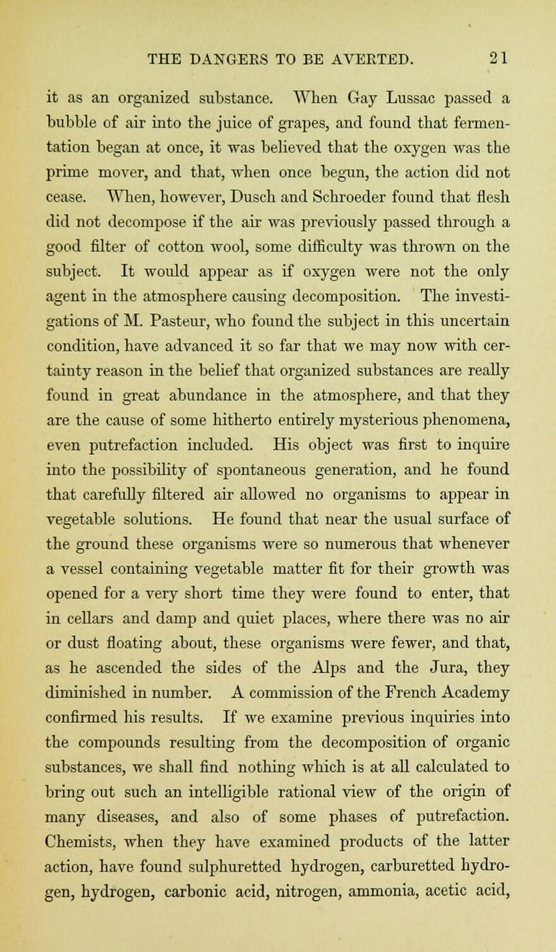 it as an organized substance. When Gay Lussac passed a bubble of air into the juice of grapes, and found that fermen- tation began at once, it was believed that the oxygen was the prime mover, and that, when once begun, the action did not cease. When, however, Dusch and Schroeder found that flesh did not decompose if the air was previously passed through a good filter of cotton wool, some difficulty was thrown on the subject. It would appear as if oxygen were not the only agent in the atmosphere causing decomposition. The investi- gations of M. Pasteur, who found the subject in this uncertain condition, have advanced it so far that we may now with cer- tainty reason in the belief that organized substances are really found in great abundance in the atmosphere, and that they are the cause of some hitherto entirely mysterious phenomena, even putrefaction included. His object was first to inquire into the possibility of spontaneous generation, and he found that carefully filtered air allowed no organisms to appear in vegetable solutions. He found that near the usual surface of the ground these organisms were so numerous that whenever a vessel containing vegetable matter fit for their growth was opened for a very short time they were found to enter, that in cellars and damp and quiet places, where there was no air or dust floating about, these organisms were fewer, and that, as he ascended the sides of the Alps and the Jura, they diminished in number. A commission of the French Academy confirmed his results. If we examine previous inquiries into the compounds resulting from the decomposition of organic substances, we shall find nothing which is at all calculated to bring out such an intelligible rational view of the origin of many diseases, and also of some phases of putrefaction. Chemists, when they have examined products of the latter action, have found sulphuretted hydrogen, carburetted hydro- gen, hydrogen, carbonic acid, nitrogen, ammonia, acetic acid,