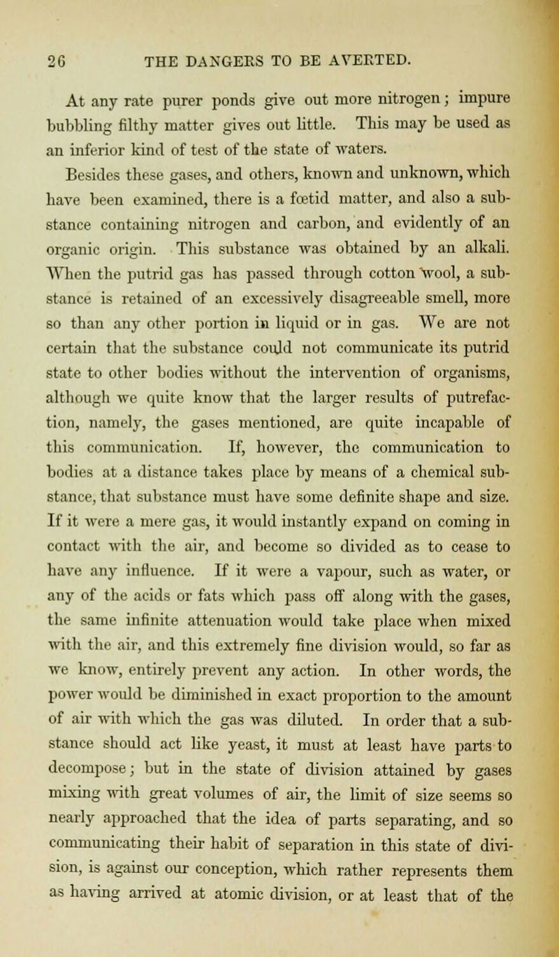 At any rate purer ponds give out more nitrogen; impure bubbling filthy matter gives out little. This may be used as an inferior kind of test of the state of waters. Besides these gases, and others, known and unknown, which have been examined, there is a foetid matter, and also a sub- stance containing nitrogen and carbon, and evidently of an organic origin. This substance was obtained by an alkali. When the putrid gas has passed through cotton wool, a sub- stance is retained of an excessively disagreeable smell, more so than any other portion in liquid or in gas. We are not certain that the substance could not communicate its putrid state to other bodies without the intervention of organisms, although we quite know that the larger results of putrefac- tion, namely, the gases mentioned, are quite incapable of this communication. If, however, the communication to bodies at a distance takes place by means of a chemical sub- stance, that substance must have some definite shape and size. If it were a mere gas, it would instantly expand on coming in contact with the air, and become so divided as to cease to have any influence. If it were a vapour, such as water, or any of the acids or fats which pass off along with the gases, the same infinite attenuation would take place when mixed with the air, and this extremely fine division would, so far as we know, entirely prevent any action. In other words, the power woidd be diminished in exact proportion to the amount of air with which the gas was diluted. In order that a sub- stance should act like yeast, it must at least have parts to decompose; but in the state of division attained by gases mixing with great volumes of air, the limit of size seems so nearly approached that the idea of parts separating, and so communicating their habit of separation in this state of divi- sion, is against our conception, which rather represents them as having arrived at atomic division, or at least that of the