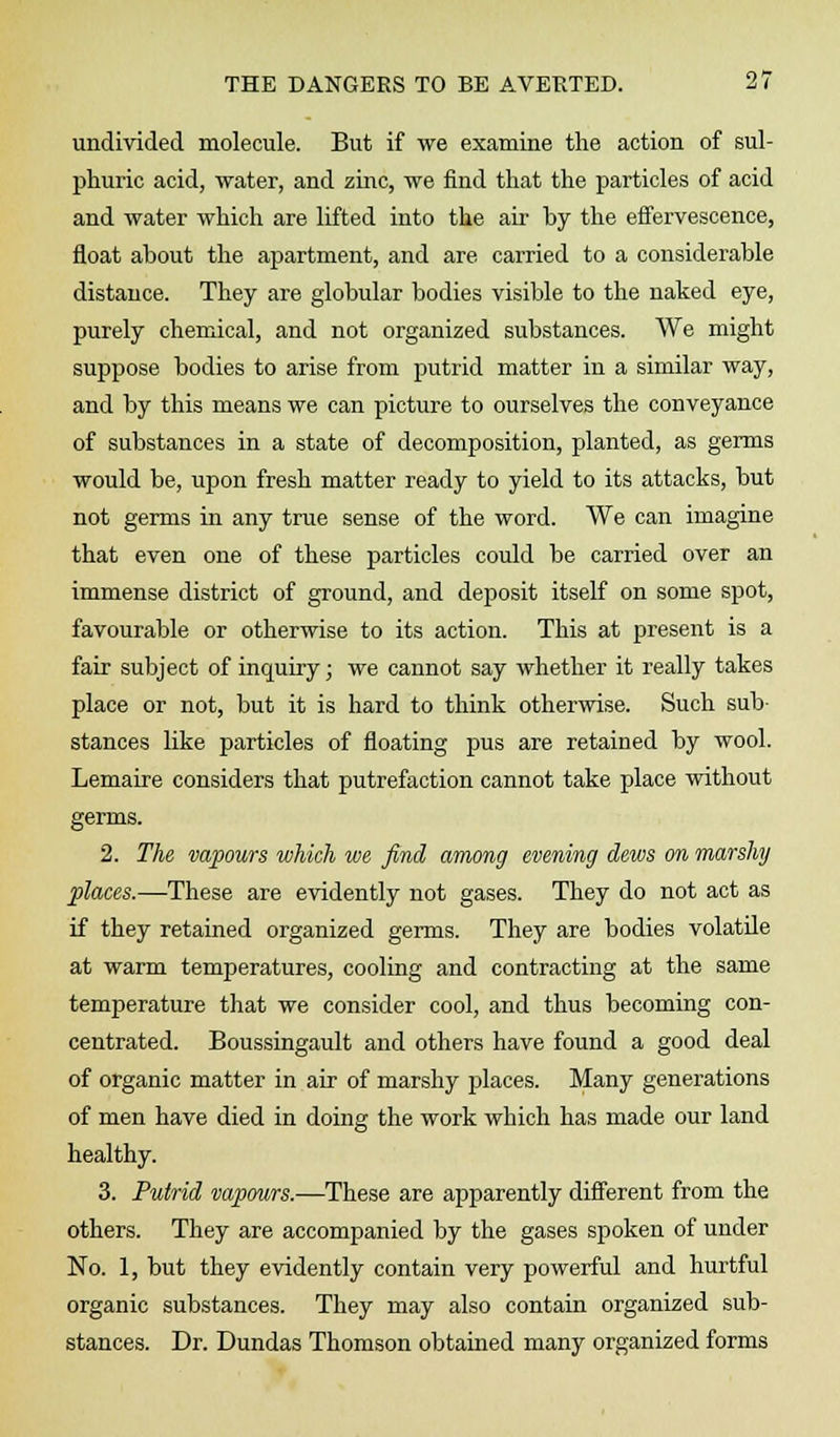 undivided molecule. But if we examine the action of sul- phuric acid, water, and zinc, we find that the particles of acid and water which are lifted into the air by the effervescence, float about the apartment, and are carried to a considerable distance. They are globular bodies visible to the naked eye, purely chemical, and not organized substances. We might suppose bodies to arise from putrid matter in a similar way, and by this means we can picture to ourselves the conveyance of substances in a state of decomposition, planted, as germs would be, upon fresh matter ready to yield to its attacks, but not germs in any true sense of the word. We can imagine that even one of these particles could be carried over an immense district of ground, and deposit itself on some spot, favourable or otherwise to its action. This at present is a fair subject of inquiry; we cannot say whether it really takes place or not, but it is hard to think otherwise. Such sub stances like particles of floating pus are retained by wool. Lemaire considers that putrefaction cannot take place without germs. 2. The vapours which we find among evening dews on marshy places.—These are evidently not gases. They do not act as if they retained organized germs. They are bodies volatile at warm temperatures, cooling and contracting at the same temperature that we consider cool, and thus becoming con- centrated. Boussingault and others have found a good deal of organic matter in air of marshy places. Many generations of men have died in doing the work which has made our land healthy. 3. Putrid vapours.—These are apparently different from the others. They are accompanied by the gases spoken of under No. 1, but they evidently contain very powerful and hurtful organic substances. They may also contain organized sub- stances. Dr. Dundas Thomson obtained many organized forms