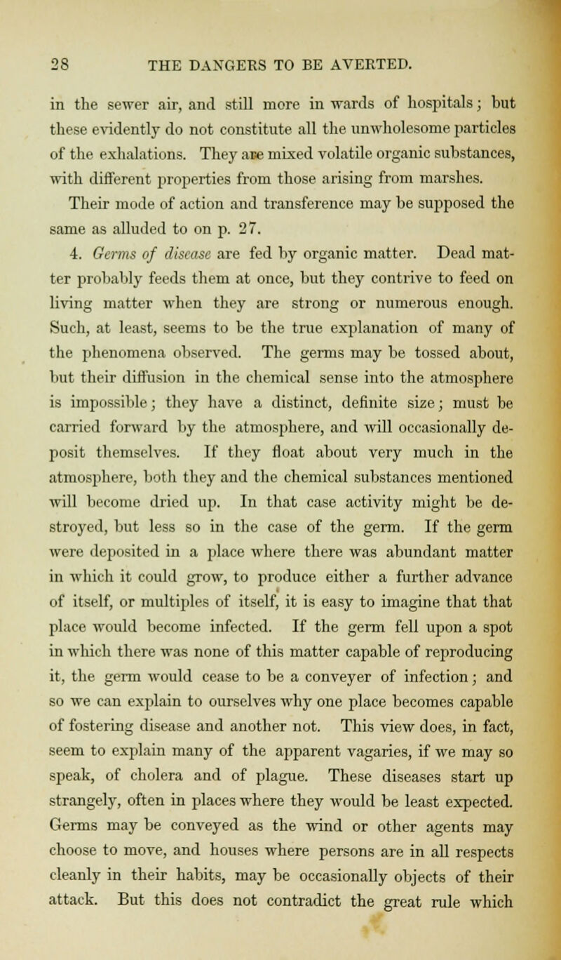 in the sewer air, and still more in -wards of hospitals; but these evidently do not constitute all the unwholesome particles of the exhalations. They ace mixed volatile organic substances, with different properties from those arising from marshes. Their mode of action and transference may be supposed the same as alluded to on p. 27. 4. Germs of disease are fed by organic matter. Dead mat- ter probably feeds them at once, but they contrive to feed on living matter when they are strong or numerous enough. Such, at least, seems to be the true explanation of many of the phenomena observed. The germs may be tossed about, but their diffusion in the chemical sense into the atmosphere is impossible; they have a distinct, definite size; must be carried forward by the atmosphere, and will occasionally de- posit themselves. If they float about very much in the atmosphere, both they and the chemical substances mentioned will become dried up. In that case activity might be de- stroyed, but less so in the case of the germ. If the germ were deposited in a place where there was abundant matter in which it could grow, to produce either a further advance of itself, or multiples of itself, it is easy to imagine that that place would become infected. If the germ fell upon a spot in which there was none of this matter capable of reproducing it, the germ would cease to be a conveyer of infection; and so we can explain to ourselves why one place becomes capable of fostering disease and another not. This view does, in fact, seem to explain many of the apparent vagaries, if we may so speak, of cholera and of plague. These diseases start up strangely, often in places where they would be least expected. Germs may be conveyed as the wind or other agents may choose to move, and houses where persons are in all respects cleanly in their habits, may be occasionally objects of their attack. But this does not contradict the great rule which