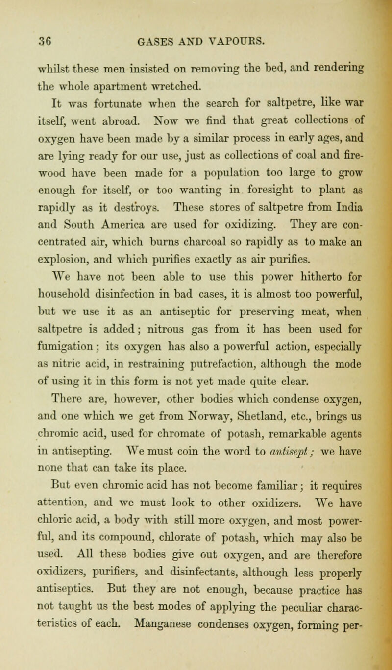 whilst these men insisted on removing the bed, and rendering the whole apartment wretched. It was fortunate when the search for saltpetre, like war itself, went abroad. Now we find that great collections of oxygen have been made by a similar process in early ages, and are lying ready for our use, just as collections of coal and fire- wood have been made for a population too large to grow enough for itself, or too wanting in foresight to plant as rapidly as it destroys. These stores of saltpetre from India and South America are used for oxidizing. They are con- centrated air, which burns charcoal so rapidly as to make an explosion, and which purifies exactly as air purifies. We have not been able to use this power hitherto for household disinfection in bad cases, it is almost too powerful, but we use it as an antiseptic for preserving meat, when saltpetre is added; nitrous gas from it has been used for fumigation; its oxygen has also a powerful action, especially as nitric acid, in restraining putrefaction, although the mode of using it in this form is not yet made quite clear. There are, however, other bodies which condense oxygen, and one which we get from Norway, Shetland, etc., brings us chromic acid, used for chromate of potash, remarkable agents in antisepting. We must coin the word to antisept; we have none that can take its place. But even chromic acid has not become familiar; it requires attention, and we must look to other oxidizers. We have chloric acid, a body with still more oxygen, and most power- ful, and its compound, chlorate of potash, which may also be used. All these bodies give out oxygen, and are therefore oxidizers, purifiers, and disinfectants, although less properly antiseptics. But they are not enough, because practice has not taught us the best modes of applying the peculiar charac- teristics of each. Manganese condenses oxygen, forming per-