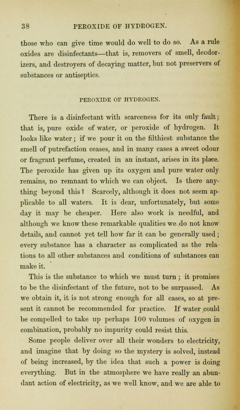 those who can give time would do well to do so. As a rule oxides are disinfectants—that is, removers of smell, deodor- izers, and destroyers of decaying matter, but not preservers of substances or antiseptics. PEROXIDE OF HYDROGEN. There is a disinfectant with scarceness for its only fault; that is, pure oxide of water, or peroxide of hydrogen. It looks like water; if we pour it on the filthiest substance the smell of putrefaction ceases, and in many cases a sweet odour or fragrant perfume, created in an instant, arises in its place. The peroxide has given up its oxygen and pure water only remains, no remnant to which we can object. Is there any- thing beyond this 1 Scarcely, although it does not seem ap- plicable to all waters. It is dear, unfortunately, but some day it may be cheaper. Here also work is needful, and although we know these remarkable qualities we do not know details, and cannot yet tell how far it can be generally used; every substance has a character as complicated as the rela tions to all other substances and conditions of substances can make it. This is the substance to which we must turn ; it promises to be the disinfectant of the future, not to be surpassed. As we obtain it, it is not strong enough for all cases, so at pre- sent it cannot be recommended for practice. If water could be compelled to take up perhaps 100 volumes of oxygen in combination, probably no impurity could resist this. Some people deliver over all their wonders to electricity, and imagine that by doing so the mystery is solved, instead of being increased, by the idea that such a power is doing everything. But in the atmosphere we have really an abun- dant action of electricity, as we well know, and we are able to