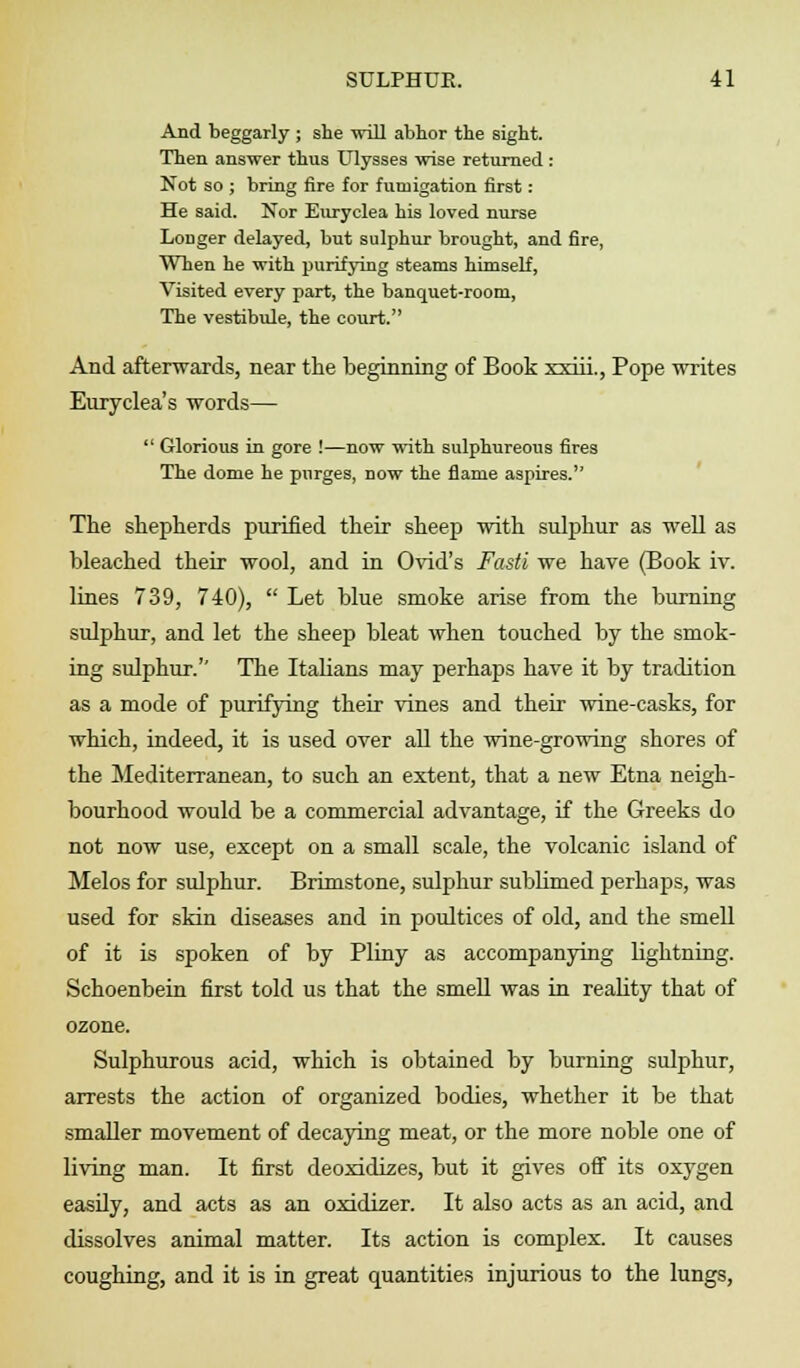 And beggarly ; she will abhor the sight. Then answer thus Ulysses wise returned : Not so ; bring fire for fumigation first: He said. Nor Euryclea his loved nurse Longer delayed, but sulphur brought, and fire, When he with purifying steams himself, Visited every part, the banquet-room, The vestibule, the court. And afterwards, near the beginning of Book xxiii., Pope writes Euryclea's words—  Glorious in gore !—now with sulphureous fires The dome he purges, now the flame aspires. The shepherds purified their sheep with sulphur as well as bleached their wool, and in Ovid's Fasti we have (Book iv. lines 739, 740),  Let blue smoke arise from the burning sulphur, and let the sheep bleat when touched by the smok- ing sulphur.'' The Italians may perhaps have it by tradition as a mode of purifying their vines and their wine-casks, for which, indeed, it is used over all the wine-growing shores of the Mediterranean, to such an extent, that a new Etna neigh- bourhood would be a commercial advantage, if the Greeks do not now use, except on a small scale, the volcanic island of Melos for sulphur. Brimstone, sulphur sublimed perhaps, was used for skin diseases and in poultices of old, and the smell of it is spoken of by Pliny as accompanying lightning. Schoenbein first told us that the smell was in reality that of ozone. Sulphurous acid, which is obtained by burning sulphur, arrests the action of organized bodies, whether it be that smaller movement of decaying meat, or the more noble one of living man. It first deoxidizes, but it gives off its oxygen easily, and acts as an oxidizer. It also acts as an acid, and dissolves animal matter. Its action is complex. It causes coughing, and it is in great quantities injurious to the lungs,