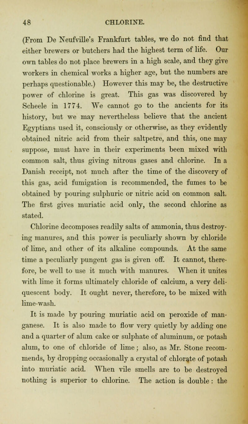 (From De Neufville's Frankfurt tables, we do not find that either brewers or butchers had the highest term of life. Our own tables do not place brewers in a high scale, and they give workers in chemical works a higher age, but the numbers are perhaps questionable.) However this may be, the destructive power of chlorine is great. This gas was discovered by Scheele in 1774. We cannot go to the ancients for its history, but we may nevertheless believe that the ancient Egyptians used it, consciously or otherwise, as they evidently obtained nitric acid from their saltpetre, and this, one may suppose, must have in their experiments been mixed with common salt, thus giving nitrous gases and chlorine. In a Danish receipt, not much after the time of the discovery of this gas, acid fumigation is recommended, the fumes to be obtained by pouring sulphuric or nitric acid on common salt. The first gives muriatic acid only, the second chlorine as stated. Chlorine decomposes readily salts of ammonia, thus destroy- ing manures, and this power is peculiarly shown by chloride of lime, and other of its alkaline compounds. At the same time a peculiarly pungent gas is given off. It cannot, there- fore, be well to use it much with manures. When it unites with lime it forms ultimately chloride of calcium, a very deli- quescent body. It ought never, therefore, to be mixed with lime-wash. It is made by pouring muriatic acid on peroxide of man- ganese. It is also made to flow very quietly by adding one and a quarter of alum cake or sulphate of aluminum, or potash alum, to one of chloride of lime; also, as Mr. Stone recom- mends, by dropping occasionally a crystal of chlorate of potash into muriatic acid. When vile smells are to be destroyed nothing is superior to chlorine. The action is double: the