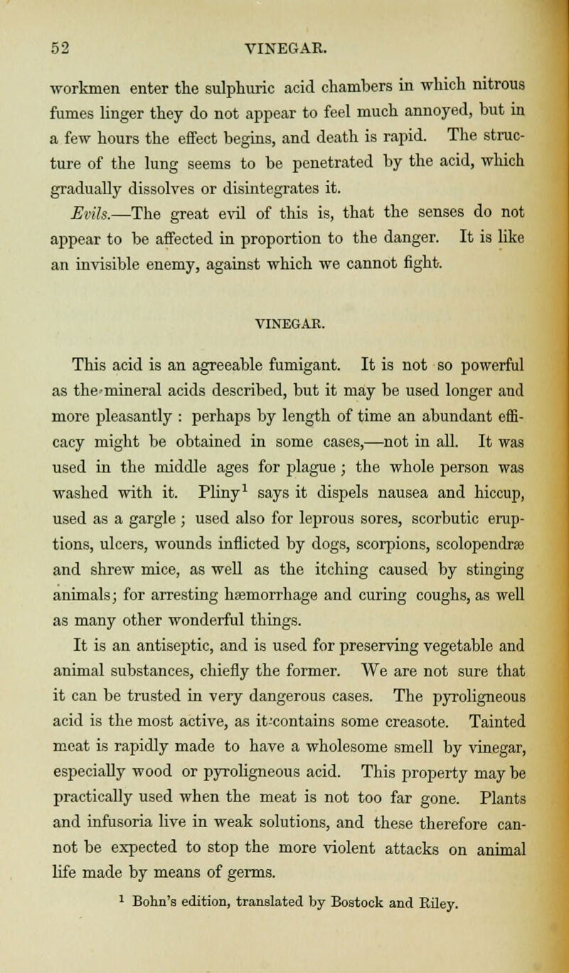 workmen enter the sulphuric acid chambers in which nitrous fumes linger they do not appear to feel much annoyed, but in a few hours the effect begins, and death is rapid. The struc- ture of the lung seems to be penetrated by the acid, which gradually dissolves or disintegrates it. Evils.—The great evil of this is, that the senses do not appear to be affected in proportion to the danger. It is like an invisible enemy, against which we cannot fight. VINEGAR. This acid is an agreeable fumigant. It is not so powerful as the-mineral acids described, but it may be used longer and more pleasantly : perhaps by length of time an abundant effi- cacy might be obtained in some cases,—not in all. It was used in the middle ages for plague; the whole person was washed with it. Pliny1 says it dispels nausea and hiccup, used as a gargle ; used also for leprous sores, scorbutic erup- tions, ulcers, wounds inflicted by dogs, scorpions, scolopendrse and shrew mice, as well as the itching caused by stinging animals; for arresting haemorrhage and curing coughs, as well as many other wonderful things. It is an antiseptic, and is used for preserving vegetable and animal substances, chiefly the former. We are not sure that it can be trusted in very dangerous cases. The pyroligneous acid is the most active, as it-contains some creasote. Tainted meat is rapidly made to have a wholesome smell by vinegar, especially wood or pyroligneous acid. This property may be practically used when the meat is not too far gone. Plants and infusoria live in weak solutions, and these therefore can- not be expected to stop the more violent attacks on animal life made by means of germs. 1 Bohn's edition, translated by Boatock and Riley.