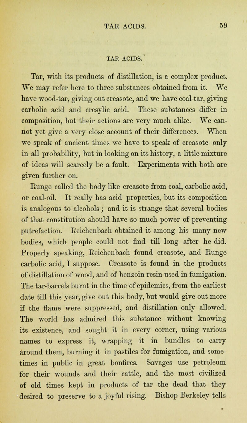 TAR ACIDS. Tar, with its products of distillation, is a complex product. We may refer here to three substances obtained from it. We have wood-tar, giving out creasote, and we have coal-tar, giving carbolic acid and cresylic acid. These substances differ in composition, but their actions are very much alike. We can- not yet give a very close account of their differences. When we speak of ancient times we have to speak of creasote only in all probability, but in looking on its history, a little mixture of ideas will scarcely be a fault. Experiments with both are given further on. Eunge called the body like creasote from coal, carbolic acid, or coal-oil. It really has acid properties, but its composition is analogous to alcohols; and it is strange that several bodies of that constitution should have so much power of preventing putrefaction. Eeichenbach obtained it among his many new bodies, which people could not find till long after he did. Properly speaking, Eeichenbach found creasote, and Eunge carbolic acid, I suppose. Creasote is found in the products of distillation of wood, and of benzoin resin used in fumigation. The tar-barrels burnt in the time of epidemics, from the earliest date till this year, give out this body, but would give out more if the flame were suppressed, and distillation only allowed. The world has admired this substance without knowing its existence, and sought it in every corner, using various names to express it, wrapping it in bundles to carry around them, burning it in pastiles for fumigation, and some- times in public in great bonfires. Savages use petroleum for their wounds and their cattle, and the most civilized of old times kept in products of tar the dead that they desired to preserve to a joyful rising. Bishop Berkeley tells