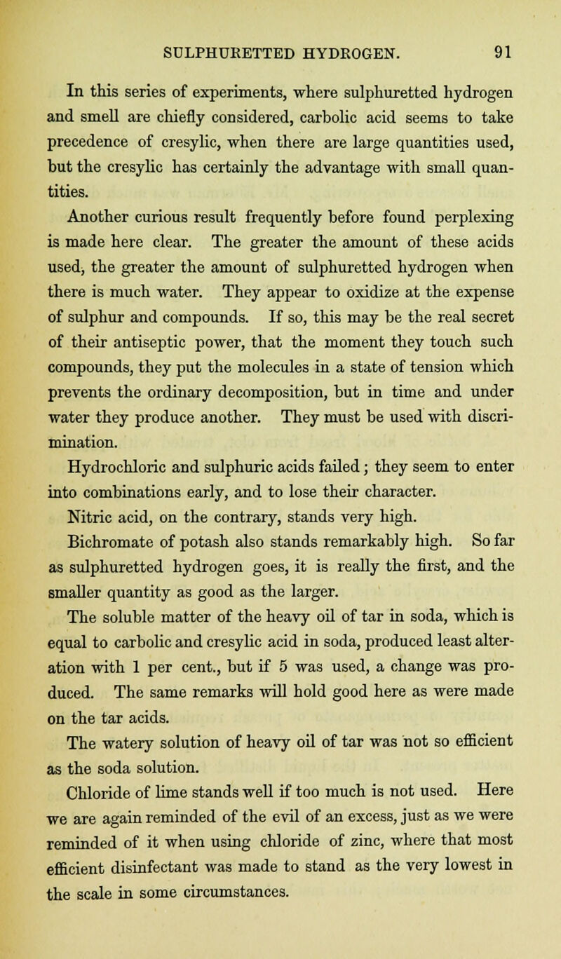 In this series of experiments, where sulphuretted hydrogen and smell are chiefly considered, carbolic acid seems to take precedence of cresylic, when there are large quantities used, but the cresylic has certainly the advantage with small quan- tities. Another curious result frequently before found perplexing is made here clear. The greater the amount of these acids used, the greater the amount of sulphuretted hydrogen when there is much water. They appear to oxidize at the expense of sulphur and compounds. If so, this may be the real secret of their antiseptic power, that the moment they touch such compounds, they put the molecules in a state of tension which prevents the ordinary decomposition, but in time and under water they produce another. They must be used with discri- mination. Hydrochloric and sulphuric acids failed; they seem to enter into combinations early, and to lose their character. Nitric acid, on the contrary, stands very high. Bichromate of potash also stands remarkably high. So far as sulphuretted hydrogen goes, it is really the first, and the smaller quantity as good as the larger. The soluble matter of the heavy oil of tar in soda, which is equal to carbolic and cresylic acid in soda, produced least alter- ation with 1 per cent., but if 5 was used, a change was pro- duced. The same remarks will hold good here as were made on the tar acids. The watery solution of heavy oil of tar was not so efficient as the soda solution. Chloride of lime stands well if too much is not used. Here we are again reminded of the evil of an excess, just as we were reminded of it when using chloride of zinc, where that most efficient disinfectant was made to stand as the very lowest in the scale in some circumstances.