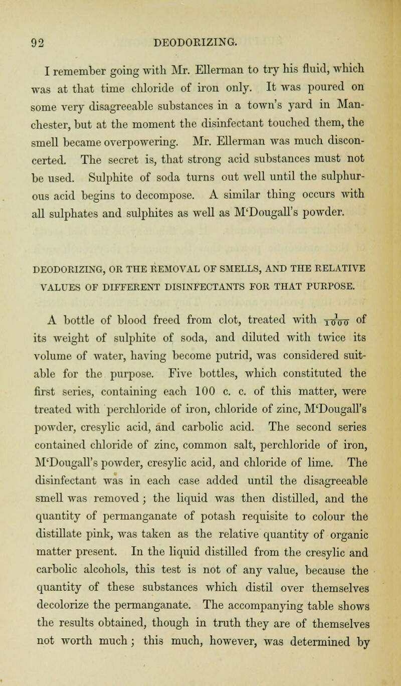 I remember going with Mr. Ellerman to try his fluid, which was at that time chloride of iron only. It was poured on some very disagreeable substances in a town's yard in Man- chester, but at the moment the disinfectant touched them, the smell became overpowering. Mr. Ellerman was much discon- certed. The secret is, that strong acid substances must not be used. Sulphite of soda turns out well until the sulphur- ous acid begins to decompose. A similar thing occurs with all sulphates and sulphites as well as M'Dougall's powder. DEODORIZING, OR THE REMOVAL OF SMELLS, AND THE RELATIVE VALUES OF DIFFERENT DISINFECTANTS FOR THAT PURPOSE. xinnr its weight of sulphite of soda, and diluted with twice its volume of water, having become putrid, was considered suit- able for the purpose. Five bottles, which constituted the first series, containing each 100 c. c. of this matter, were treated with perchloride of iron, chloride of zinc, M'Dougall's powder, cresylic acid, and carbolic acid. The second series contained chloride of zinc, common salt, perchloride of iron, M'Dougall's powder, cresylic acid, and chloride of lime. The disinfectant was in each case added until the disagreeable smell was removed; the liquid was then distilled, and the quantity of permanganate of potash requisite to colour the distillate pink, was taken as the relative quantity of organic matter present. In the liquid distilled from the cresylic and carbolic alcohols, this test is not of any value, because the quantity of these substances which distil over themselves decolorize the permanganate. The accompanying table shows the results obtained, though in truth they are of themselves not worth much; this much, however, was determined by