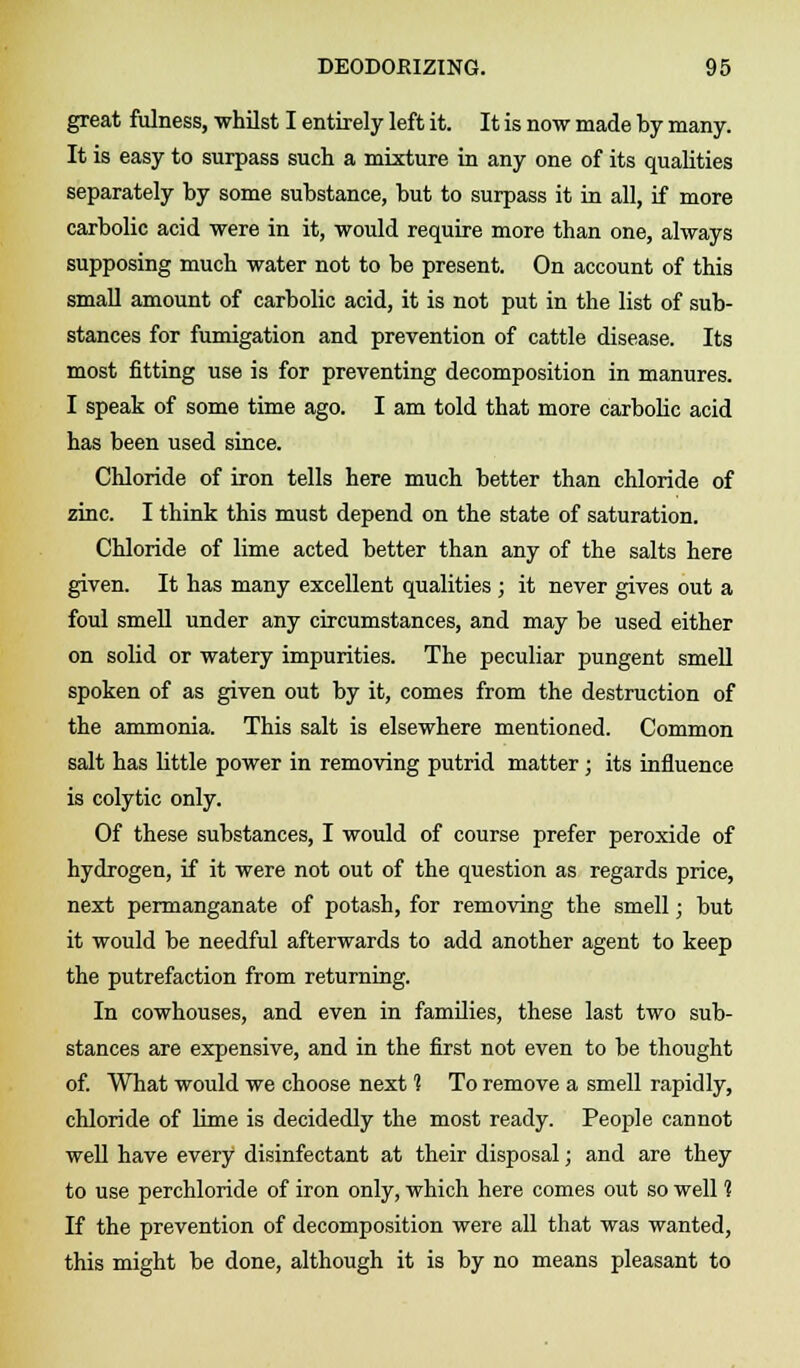 great fulness, whilst I entirely left it. It is now made by many. It is easy to surpass such a mixture in any one of its qualities separately by some substance, but to surpass it in all, if more carbolic acid were in it, would require more than one, always supposing much water not to be present. On account of this small amount of carbolic acid, it is not put in the list of sub- stances for fumigation and prevention of cattle disease. Its most fitting use is for preventing decomposition in manures. I speak of some time ago. I am told that more carbolic acid has been used since. Chloride of iron tells here much better than chloride of zinc. I think this must depend on the state of saturation. Chloride of lime acted better than any of the salts here given. It has many excellent qualities ; it never gives out a foul smell under any circumstances, and may be used either on solid or watery impurities. The peculiar pungent smell spoken of as given out by it, comes from the destruction of the ammonia. This salt is elsewhere mentioned. Common salt has little power in removing putrid matter; its influence is colytic only. Of these substances, I would of course prefer peroxide of hydrogen, if it were not out of the question as regards price, next permanganate of potash, for removing the smell; but it would be needful afterwards to add another agent to keep the putrefaction from returning. In cowhouses, and even in families, these last two sub- stances are expensive, and in the first not even to be thought of. What would we choose next 1 To remove a smell rapidly, chloride of lime is decidedly the most ready. People cannot well have every disinfectant at their disposal; and are they to use perchloride of iron only, which here comes out so well ? If the prevention of decomposition were all that was wanted, this might be done, although it is by no means pleasant to