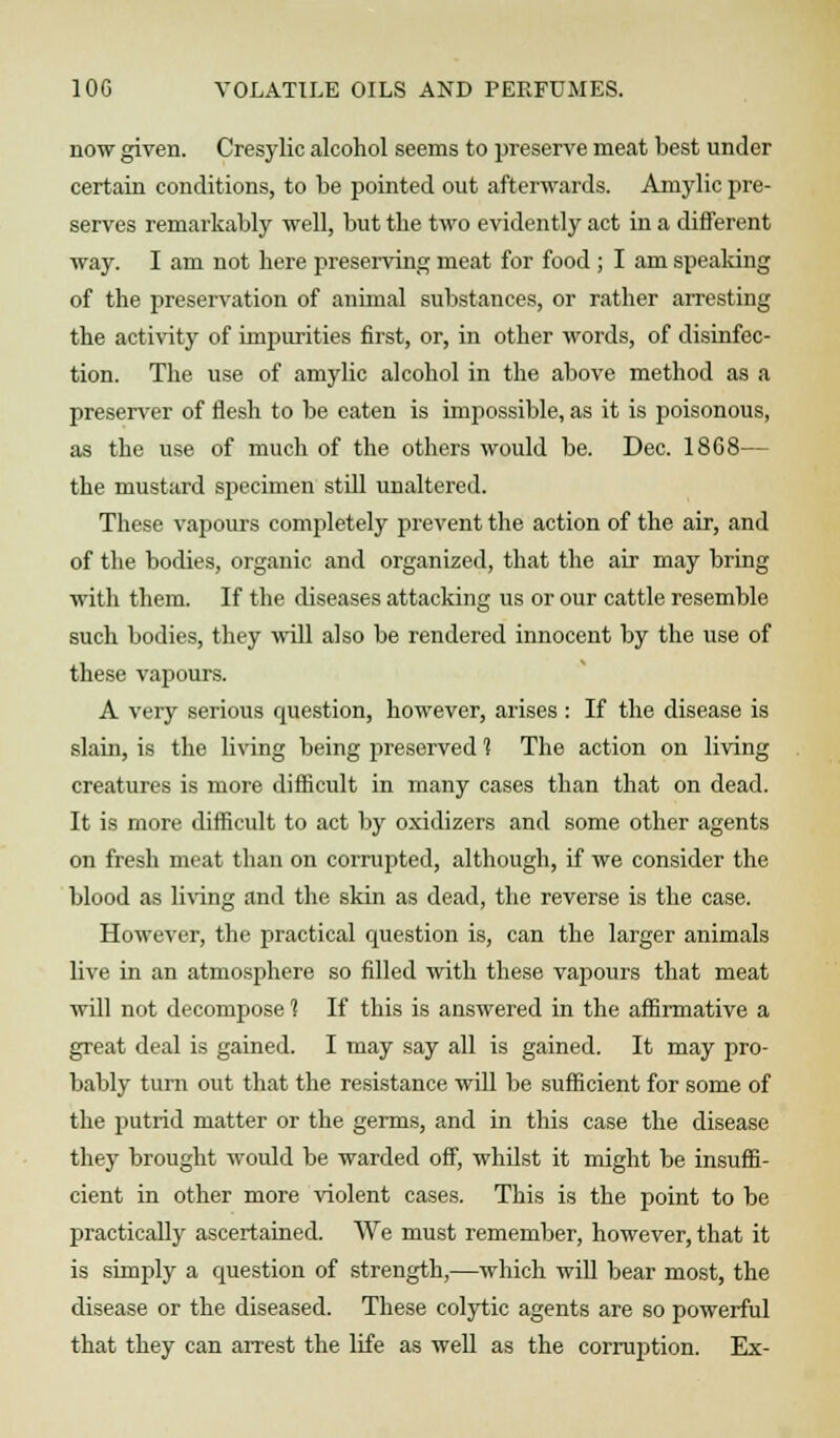 now given. Cresylic alcohol seems to preserve meat best under certain conditions, to be pointed out afterwards. Amylic pre- serves remarkably well, but the two evidently act in a different way. I am not here preserving meat for food ; I am speaking of the preservation of animal substances, or rather arresting the activity of impurities first, or, in other words, of disinfec- tion. The use of amylic alcohol in the above method as a preserver of flesh to be eaten is impossible, as it is poisonous, as the use of much of the others would be. Dec. 1868— the mustard specimen still unaltered. These vapours completely prevent the action of the air, and of the bodies, organic and organized, that the air may bring with them. If the diseases attacking us or our cattle resemble such bodies, they will also be rendered innocent by the use of these vapours. A very serious question, however, arises : If the disease is slain, is the living being preserved 1 The action on living creatures is more difficult in many cases than that on dead. It is more difficult to act by oxidizers and some other agents on fresh meat than on corrupted, although, if we consider the blood as bring and the skin as dead, the reverse is the case. However, the practical question is, can the larger animals live in an atmosphere so filled with these vapours that meat will not decompose % If this is answered in the affirmative a great deal is gained. I may say all is gained. It may pro- bably turn out that the resistance will be sufficient for some of the putrid matter or the germs, and in this case the disease they brought would be warded off, whilst it might be insuffi- cient in other more violent cases. This is the point to be practically ascertained. We must remember, however, that it is simply a question of strength,—which will bear most, the disease or the diseased. These colytic agents are so powerful that they can arrest the life as well as the corruption. Ex-