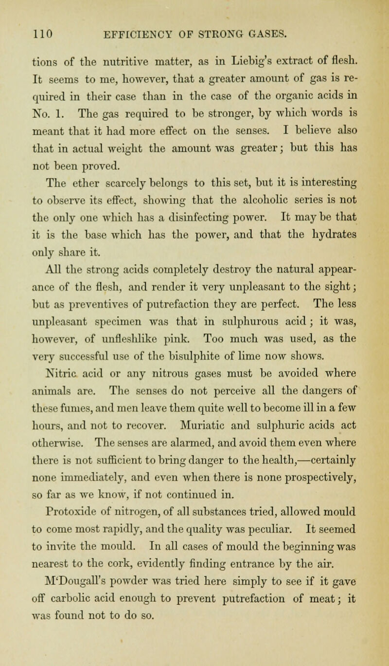 tions of the nutritive matter, as in Liebig's extract of flesh. It seems to me, however, that a greater amount of gas is re- quired in their case than in the case of the organic acids in No. 1. The gas required to be stronger, by which words is meant that it had more effect on the senses. I believe also that in actual weight the amount was greater; but this has not been proved. The ether scarcely belongs to this set, but it is interesting to observe its effect, showing that the alcoholic series is not the only one which has a disinfecting power. It may be that it is the base which has the power, and that the hydrates only share it. All the strong acids completely destroy the natural appear- ance of the flesh, and render it very unpleasant to the sight; but as preventives of putrefaction they are perfect. The less unpleasant specimen was that in sulphurous acid; it was, however, of unfleshlike pink. Too much was used, as the very successful use of the bisulphite of lime now shows. Nitric acid or any nitrous gases must be avoided where animals are. The senses do not perceive all the dangers of these fumes, and men leave them quite well to become ill in a few hours, and not to recover. Muriatic and sulphuric acids act otherwise. The senses are alarmed, and avoid them even where there is not sufficient to bring danger to the health,—certainly none immediately, and even when there is none prospectively, so far as we know, if not continued in. Protoxide of nitrogen, of all substances tried, allowed mould to come most rapidly, and the quality was peculiar. It seemed to invite the mould. In all cases of mould the beginning was nearest to the cork, evidently finding entrance by the air. M'Dougall's powder was tried here simply to see if it gave off carbolic acid enough to prevent putrefaction of meat; it was found not to do so.