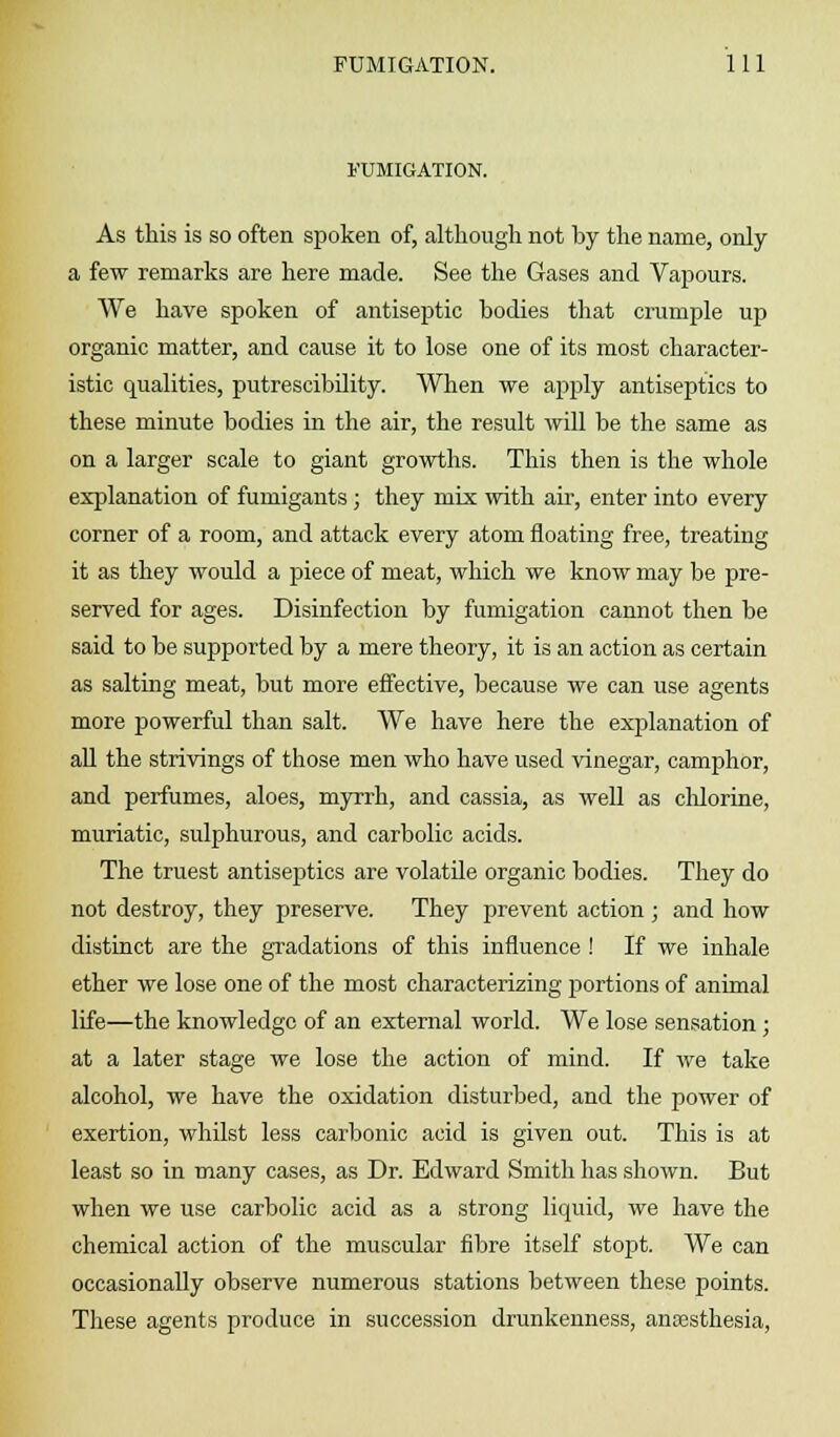 FUMIGATION. As this is so often spoken of, although not by the name, only a few remarks are here made. See the Gases and Vapours. We have spoken of antiseptic bodies that crumple up organic matter, and cause it to lose one of its most character- istic qualities, putrescibility. When we apply antiseptics to these minute bodies in the air, the result will be the same as on a larger scale to giant growths. This then is the whole explanation of funiigants ; they mix with ah, enter into every corner of a room, and attack every atom floating free, treating it as they would a piece of meat, which we know may be pre- served for ages. Disinfection by fumigation cannot then be said to be supported by a mere theory, it is an action as certain as salting meat, but more effective, because we can use agents more powerful than salt. We have here the explanation of all the strivings of those men who have used vinegar, camphor, and perfumes, aloes, myrrh, and cassia, as well as chlorine, muriatic, sulphurous, and carbolic acids. The truest antiseptics are volatile organic bodies. They do not destroy, they preserve. They prevent action ; and how distinct are the gradations of this influence ! If we inhale ether we lose one of the most characterizing portions of animal life—the knowledge of an external world. We lose sensation; at a later stage we lose the action of mind. If we take alcohol, we have the oxidation disturbed, and the power of exertion, whilst less carbonic acid is given out. This is at least so in many cases, as Dr. Edward Smith has shown. But when we use carbolic acid as a strong liquid, we have the chemical action of the muscular fibre itself stopt. We can occasionally observe numerous stations between these points. These agents produce in succession drunkenness, anaesthesia,