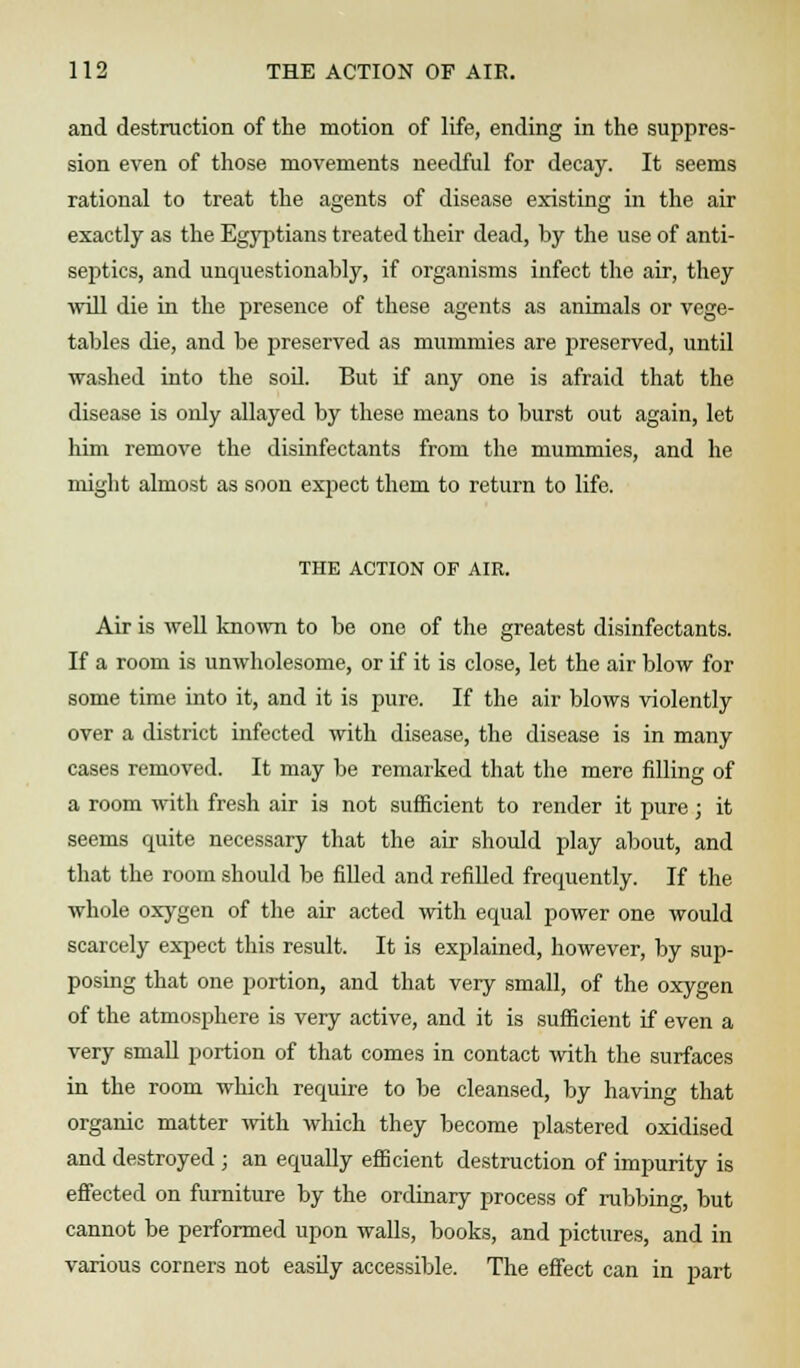 and destruction of the motion of life, ending in the suppres- sion even of those movements needful for decay. It seems rational to treat the agents of disease existing in the air exactly as the Egyptians treated their dead, by the use of anti- septics, and unquestionably, if organisms infect the air, they will die in the presence of these agents as animals or vege- tables die, and be preserved as mummies are preserved, until washed into the soil. But if any one is afraid that the disease is oidy allayed by these means to burst out again, let him remove the disinfectants from the mummies, and he might almost as soon expect them to return to life. THE ACTION OF AIR. Air is well known to be one of the greatest disinfectants. If a room is unwholesome, or if it is close, let the air blow for some time into it, and it is pure. If the air blows violently over a district infected with disease, the disease is in many cases removed. It may be remarked that the mere filling of a room with fresh air is not sufficient to render it pure; it seems quite necessary that the air should play about, and that the room should be filled and refilled frequently. If the whole oxygen of the air acted with equal power one would scarcely expect this result. It is explained, however, by sup- posing that one portion, and that very small, of the oxygen of the atmosphere is very active, and it is sufficient if even a very small portion of that comes in contact with the surfaces in the room which require to be cleansed, by having that organic matter with which they become plastered oxidised and destroyed ; an equally efficient destruction of impurity is effected on furniture by the ordinary process of rubbing, but cannot be performed upon walls, books, and pictures, and in various corners not easily accessible. The effect can in part