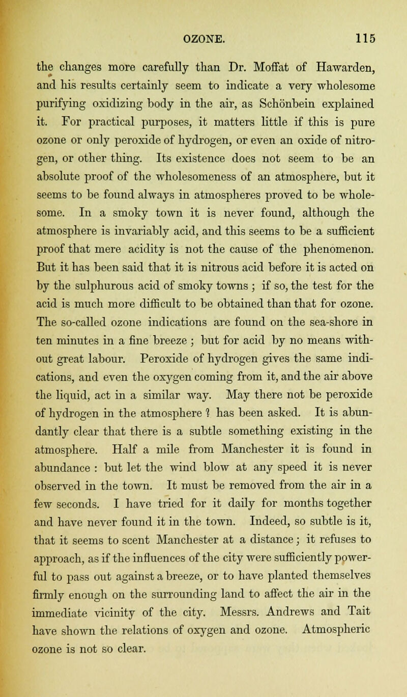 the changes more carefully than Dr. Moffat of Hawarden, and his results certainly seem to indicate a very wholesome purifying oxidizing body in the air, as Schonbein explained it. For practical purposes, it matters little if this is pure ozone or only peroxide of hydrogen, or even an oxide of nitro- gen, or other thing. Its existence does not seem to be an absolute proof of the wholesomeness of an atmosphere, but it seems to be found always in atmospheres proved to be whole- some. In a smoky town it is never found, although the atmosphere is invariably acid, and this seems to be a sufficient proof that mere acidity is not the cause of the phenomenon. But it has been said that it is nitrous acid before it is acted on by the sulphurous acid of smoky towns ; if so, the test for the acid is much more difficult to be obtained than that for ozone. The so-called ozone indications are found on the sea-shore in ten minutes in a fine breeze ; but for acid by no means with- out great labour. Peroxide of hydrogen gives the same indi- cations, and even the oxygen coming from it, and the air above the liquid, act in a similar way. May there not be peroxide of hydrogen in the atmosphere % has been asked. It is abun- dantly clear that there is a subtle something existing in the atmosphere. Half a mile from Manchester it is found in abundance : but let the wind blow at any speed it is never observed in the town. It must be removed from the air in a few seconds. I have tried for it daily for months together and have never found it in the town. Indeed, so subtle is it, that it seems to scent Manchester at a distance; it refuses to approach, as if the influences of the city were sufficiently power- ful to pass out against a breeze, or to have planted themselves firmly enough on the surrounding land to affect the air in the immediate vicinity of the city. Messrs. Andrews and Tait have shown the relations of oxygen and ozone. Atmospheric ozone is not so clear.