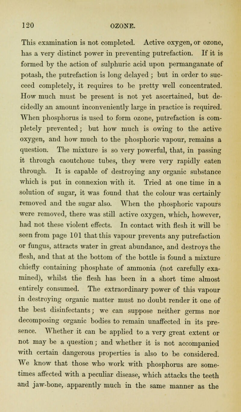 This examination is not completed. Active oxygen, or ozone, has a very distinct power in preventing putrefaction. If it is formed by the action of sulphuric acid upon permanganate of potash, the putrefaction is long delayed; but in order to suc- ceed completely, it requires to be pretty well concentrated. How much must be present is not yet ascertained, but de- cidedly an amount inconveniently large in practice is required. When phosphorus is used to form ozone, putrefaction is com- pletely prevented; but how much is owing to the active oxygen, and how much to the phosphoric vapour, remains a question. The mixture is so very powerful, that, in passing it through caoutchouc tubes, they were very rapidly eaten through. It is capable of destroying any organic substance which is put in connexion with it. Tried at one time in a solution of sugar, it was found that the colour was certainly removed and the sugar also. When the phosphoric vapours were removed, there was stdl active oxygen, which, however, had not these violent effects. In contact with flesh it will be seen from page 101 that this vapour prevents any putrefaction or fungus, attracts water in great abundance, and destroys the flesh, and that at the bottom of the bottle is found a mixture chiefly containing phosphate of ammonia (not carefully exa- mined), whilst the flesh has been in a short time almost entirely consumed. The extraordinary power of this vapour in destroying organic matter must no doubt render it one of the best disinfectants; we can suppose neither germs nor decomposing organic bodies to remain unaffected in its pre- sence. Whether it can be applied to a very great extent or not may be a question; and whether it is not accompanied with certain dangerous properties is also to be considered. We know that those who work with phosphorus are some- times affected with a peculiar disease, which attacks the teeth and jaw-bone, apparently much in the same manner as the