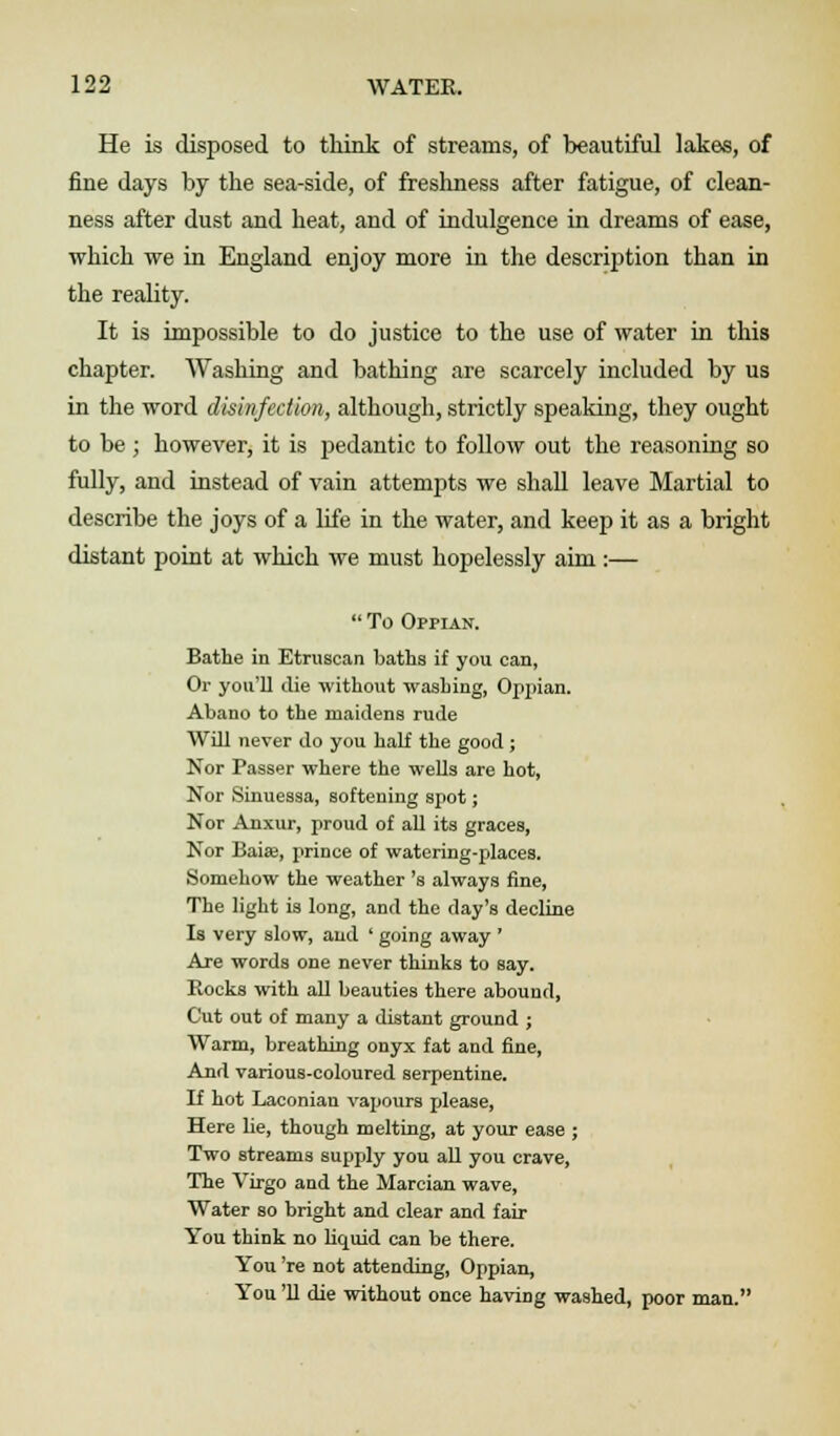 He is disposed to think of streams, of beautiful lakes, of fine days by the sea-side, of freshness after fatigue, of clean- ness after dust and heat, and of indulgence in dreams of ease, which we in England enjoy more in the description than in the reality. It is impossible to do justice to the use of water in this chapter. Washing and bathing are scarcely included by us in the word disinfection, although, strictly speaking, they ought to be ; however, it is pedantic to follow out the reasoning so fully, and instead of vain attempts we shall leave Martial to describe the joys of a life in the water, and keep it as a bright distant point at which we must hopelessly aim :—  To Oppian. Bathe in Etruscan baths if you can, Or you'll die without washing, Oppian. Abano to the maidens rude Will never do you half the good ; Nor Passer where the wells are hot, Nor Sinuessa, softening spot; Nor Anxur, proud of all its graces, Nor Baia?, prince of watering-places. Somehow the weather 's always fine, The light is long, and the day's decline Is very slow, and ' going away ' Are words one never thinks to say. Bocks with all beauties there abound, Cut out of many a distant ground ; Warm, breathing onyx fat and fine, And various-coloured serpentine. K hot Laconian vapours please, Here lie, though melting, at your ease ; Two streams supply you all you crave, The Virgo and the Marcian wave, Water so bright and clear and fair You think no liquid can be there. You 're not attending, Oppian, You '11 die without once having washed, poor man.