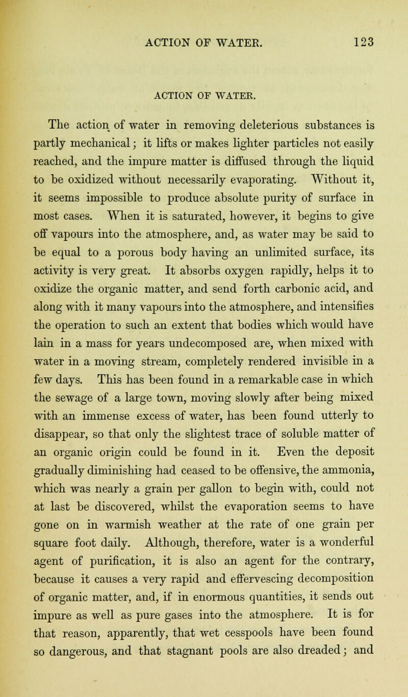 ACTION OF WATER. The action of water in removing deleterious substances is partly mechanical; it lifts or makes lighter particles not easily reached, and the impure matter is diffused through the liquid to be oxidized without necessarily evaporating. Without it, it seems impossible to produce absolute purity of surface in most cases. When it is saturated, however, it begins to give off vapours into the atmosphere, and, as water may be said to be equal to a porous body having an unlimited surface, its activity is very great. It absorbs oxygen rapidly, helps it to oxidize the organic matter, and send forth carbonic acid, and along with it many vapours into the atmosphere, and intensifies the operation to such an extent that bodies which would have lain in a mass for years undecomposed are, when mixed with water in a moving stream, completely rendered invisible in a few days. This has been found in a remarkable case in which the sewage of a large town, moving slowly after being mixed with an immense excess of water, has been found utterly to disappear, so that only the slightest trace of soluble matter of an organic origin could be found in it. Even the deposit gradually diminishing had ceased to be offensive, the ammonia, which was nearly a grain per gallon to begin with, could not at last be discovered, whilst the evaporation seems to have gone on in warmish weather at the rate of one grain per square foot daily. Although, therefore, water is a wonderful agent of purification, it is also an agent for the contrary, because it causes a very rapid and effervescing decomposition of organic matter, and, if in enormous quantities, it sends out impure as well as pure gases into the atmosphere. It is for that reason, apparently, that wet cesspools have been found so dangerous, and that stagnant pools are also dreaded; and