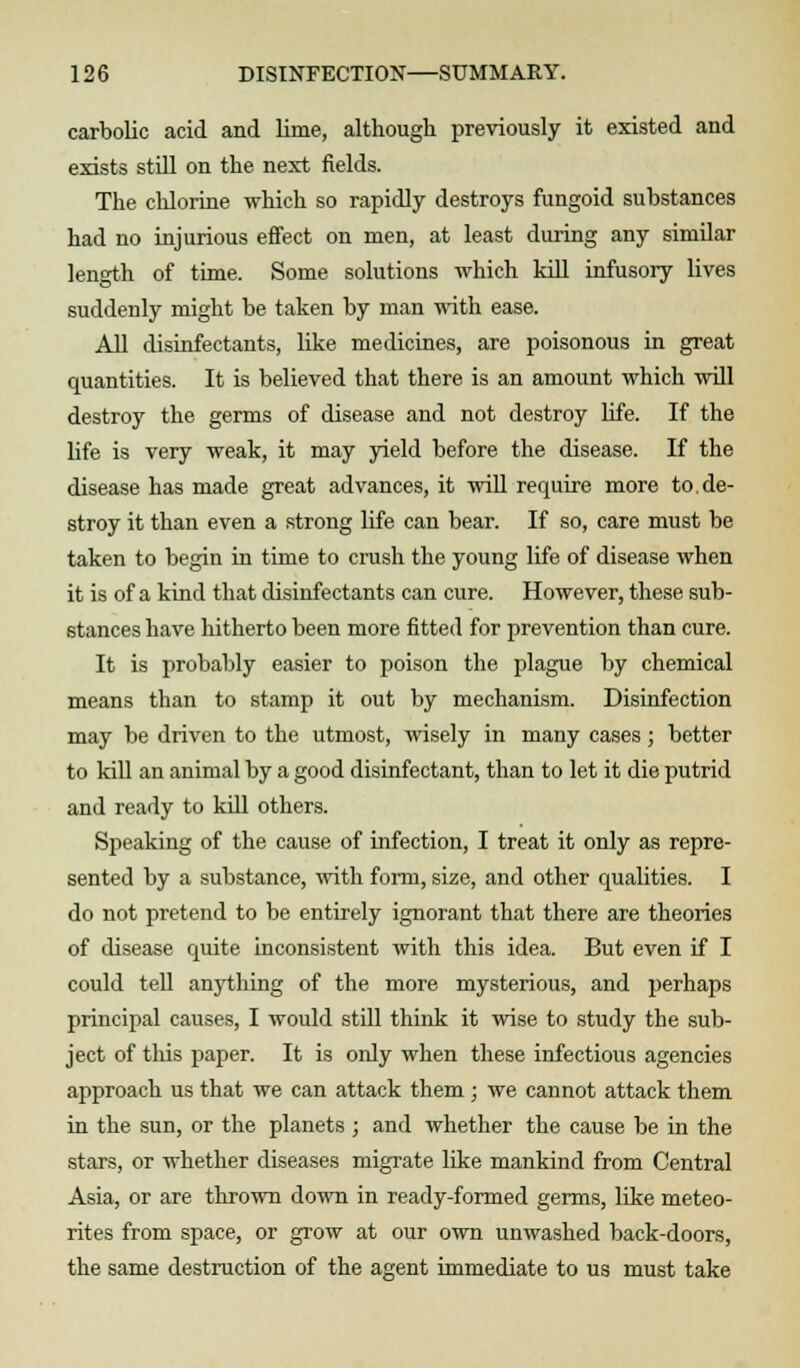 carbolic acid and lime, although previously it existed and exists still on the next fields. The chlorine which so rapidly destroys fungoid substances had no injurious effect on men, at least during any similar length of time. Some solutions which kill infusory lives suddenly might be taken by man with ease. All disinfectants, like medicines, are poisonous in great quantities. It is believed that there is an amount which will destroy the germs of disease and not destroy life. If the life is very weak, it may yield before the disease. If the disease has made great advances, it will require more to de- stroy it than even a strong life can bear. If so, care must be taken to begin in time to crush the young life of disease when it is of a kind that disinfectants can cure. However, these sub- stances have hitherto been more fitted for prevention than cure. It is probably easier to poison the plague by chemical means than to stamp it out by mechanism. Disinfection may be driven to the utmost, wisely in many cases; better to kill an animal by a good disinfectant, than to let it die putrid and ready to kill others. Speaking of the cause of infection, I treat it only as repre- sented by a substance, with form, size, and other qualities. I do not pretend to be entirely ignorant that there are theories of disease quite inconsistent with this idea. But even if I could tell anything of the more mysterious, and perhaps principal causes, I would still think it wise to study the sub- ject of this paper. It is only when these infectious agencies approach us that we can attack them ; we cannot attack them in the sun, or the planets ; and whether the cause be in the stars, or whether diseases migrate like mankind from Central Asia, or are thrown down in ready-formed germs, like meteo- rites from space, or grow at our own unwashed back-doors, the same destruction of the agent immediate to us must take