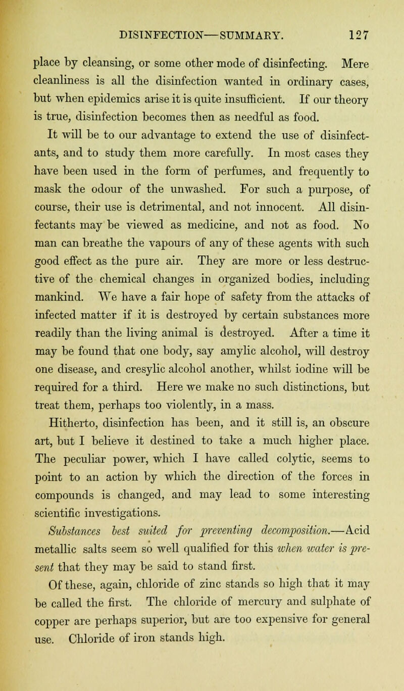 place by cleansing, or some other mode of disinfecting. Mere cleanliness is all the disinfection wanted in ordinary cases, but when epidemics arise it is quite insufficient. If our theory is true, disinfection becomes then as needful as food. It will be to our advantage to extend the use of disinfect- ants, and to study them more carefully. In most cases they have been used in the form of perfumes, and frequently to mask the odour of the unwashed. For such a purpose, of course, their use is detrimental, and not innocent. All disin- fectants may be viewed as medicine, and not as food. No man can breathe the vapours of any of these agents with such good effect as the pure air. They are more or less destruc- tive of the chemical changes in organized bodies, including mankind. We have a fair hope of safety from the attacks of infected matter if it is destroyed by certain substances more readily than the living animal is destroyed. After a time it may be found that one body, say amylic alcohol, will destroy one disease, and cresylic alcohol another, whilst iodine will be required for a third. Here we make no such distinctions, but treat them, perhaps too violently, in a mass. Hitherto, disinfection has been, and it still is, an obscure art, but I believe it destined to take a much higher place. The peculiar power, which I have called colytic, seems to point to an action by which the direction of the forces in compounds is changed, and may lead to some interesting scientific investigations. Substances best suited for preventing decomposition.—Acid metallic salts seem so well qualified for this wJien water is pre- sent that they may be said to stand first. Of these, again, chloride of zinc stands so high that it may be called the first. The chloride of mercury and sulphate of copper are perhaps superior, but are too expensive for general use. Chloride of iron stands high.