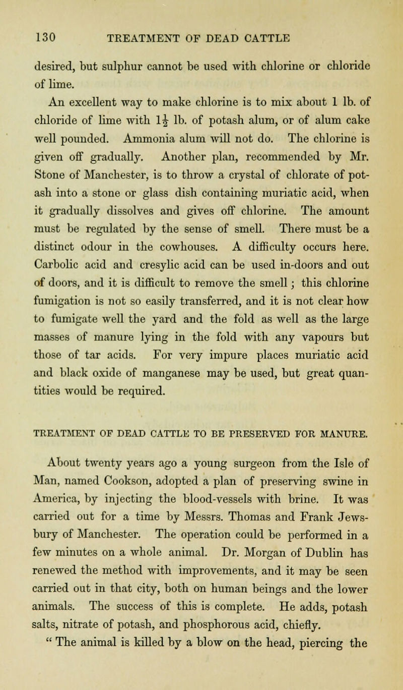 desired, but sulphur cannot be used with chlorine or chloride of lime. An excellent way to make chlorine is to mix about 1 lb. of chloride of lime with l£ lb. of potash alum, or of alum cake well pounded. Ammonia alum will not do. The chlorine is given off gradually. Another plan, recommended by Mr. Stone of Manchester, is to throw a crystal of chlorate of pot- ash into a stone or glass dish containing muriatic acid, when it gradually dissolves and gives off chlorine. The amount must be regulated by the sense of smell. There must be a distinct odour in the cowhouses. A difficulty occurs here. Carbolic acid and cresylic acid can be used in-doors and out of doors, and it is difficult to remove the smell; this chlorine fumigation is not so easily transferred, and it is not clear how to fumigate well the yard and the fold as well as the large masses of manure lying in the fold with any vapours but those of tar acids. For very impure places muriatic acid and black oxide of manganese may be used, but great quan- tities would be required. TREATMENT OF DEAD CATTLE TO BE PRESERVED FOR MANURE. About twenty years ago a young surgeon from the Isle of Man, named Cookson, adopted a plan of preserving swine in America, by injecting the blood-vessels with brine. It was carried out for a time by Messrs. Thomas and Frank Jews- bury of Manchester. The operation could be performed in a few minutes on a whole animal. Dr. Morgan of Dublin has renewed the method with improvements, and it may be seen carried out in that city, both on human beings and the lower animals. The success of this is complete. He adds, potash salts, nitrate of potash, and phosphorous acid, chiefly.  The animal is killed by a blow on the head, piercing the