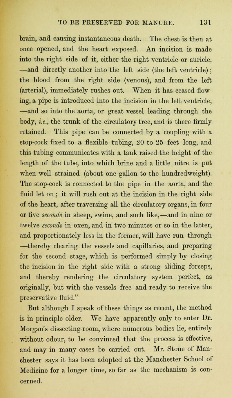 brain, and causing instantaneous death. The chest is then at once opened, and the heart exposed. An incision is made into the right side of it, either the right ventricle or auricle, —and directly another into the left side (the left ventricle); the blood from the right side (venous), and from the left (arterial), immediately rushes out. When it has ceased flow- ing, a pipe is introduced into the incision in the left ventricle, —and so into the aorta, or great vessel leading through the body, i.e., the trunk of the circulatory tree, and is there firmly retained. This pipe can be connected by a coupling with a stop-cock fixed to a flexible tubing, 20 to 25 feet long, and this tubing communicates with a tank raised the height of the length of the tube, into which brine and a little nitre is put when well strained (about one gallon to the hundredweight). The stop-cock is connected to the pipe in the aorta, and the fluid let on; it will rush out at the incision in the right side of the heart, after traversing all the circulatory organs, in four or five seconds in sheep, swine, and such like,—and in nine or twelve seconds in oxen, and in two minutes or so in the latter, and proportionately less in the former, will have run through —thereby clearing the vessels and capillaries, and preparing for the second stage, which is performed simply by closing the incision in the right side with a strong sliding forceps, and thereby rendering the circulatory system perfect, as originally, but with the vessels free and ready to receive the preservative fluid. But although I speak of these things as recent, the method is in principle older. We have apparently only to enter Dr. Morgan's dissecting-room, where numerous bodies lie, entirely without odour, to be convinced that the process is effective, and may in many cases be carried out. Mr. Stone of Man- chester says it has been adopted at the Manchester School of Medicine for a longer time, so far as the mechanism is con- cerned.