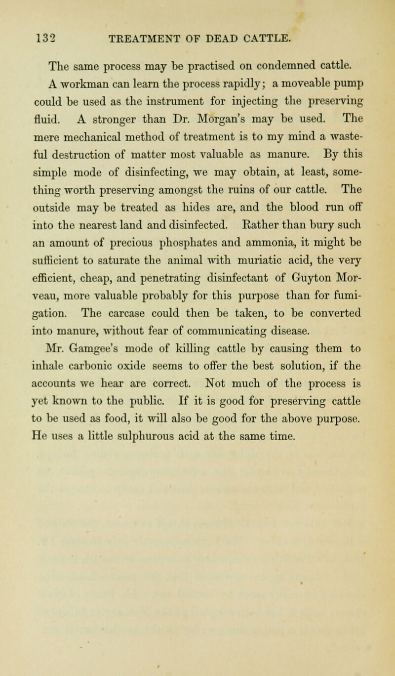 The same process may be practised on condemned cattle. A workman can learn the process rapidly; a moveable pump could be used as the instrument for injecting the preserving fluid. A stronger than Dr. Morgan's may be used. The mere mechanical method of treatment is to my mind a waste- ful destruction of matter most valuable as manure. By this simple mode of disinfecting, we may obtain, at least, some- thing worth preserving amongst the ruins of our cattle. The outside may be treated as hides are, and the blood run off into the nearest land and disinfected. Rather than bury such an amount of precious phosphates and ammonia, it might be sufficient to saturate the animal with muriatic acid, the very efficient, cheap, and penetrating disinfectant of Guyton Mor- veau, more valuable probably for this purpose than for fumi- gation. The carcase could then be taken, to be converted into manure, without fear of communicating disease. Mr. Gamgee's mode of killing cattle by causing them to inhale carbonic oxide seems to offer the best solution, if the accounts we hear are correct. Not much of the process is yet known to the public. If it is good for preserving cattle to be used as food, it will also be good for the above purpose. He uses a little sulphurous acid at the same time.