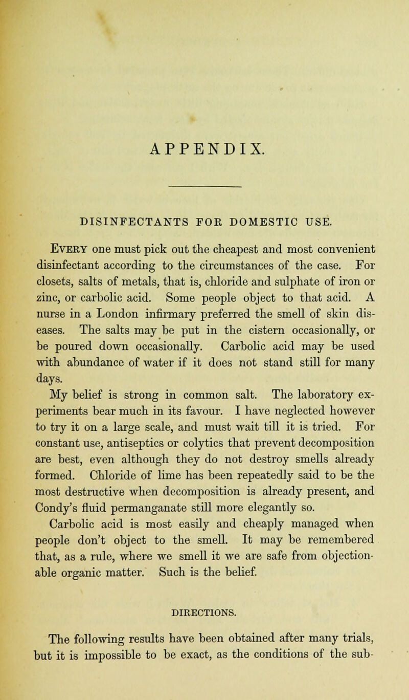 APPENDIX. DISINFECTANTS FOR DOMESTIC USE. Every one must pick out the cheapest and most convenient disinfectant according to the circumstances of the case. For closets, salts of metals, that is, chloride and sulphate of iron or zinc, or carbolic acid. Some people object to that acid. A nurse in a London infirmary preferred the smell of skin dis- eases. The salts may be put in the cistern occasionally, or be poured down occasionally. Carbolic acid may be used with abundance of water if it does not stand still for many days. My belief is strong in common salt. The laboratory ex- periments bear much in its favour. I have neglected however to try it on a large scale, and must wait till it is tried. For constant use, antiseptics or colytics that prevent decomposition are best, even although they do not destroy smells already formed. Chloride of lime has been repeatedly said to be the most destructive when decomposition is already present, and Condy's fluid permanganate still more elegantly so. Carbolic acid is most easily and cheaply managed when people don't object to the smell. It may be remembered that, as a rule, where we smell it we are safe from objection- able organic matter. Such is the belief. DIRECTIONS. The following results have been obtained after many trials, but it is impossible to be exact, as the conditions of the sub-