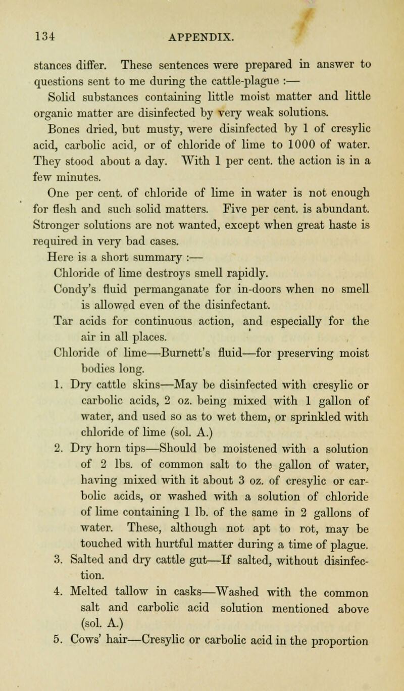 stances differ. These sentences were prepared in answer to questions sent to me during the cattle-plague :— Solid substances containing little moist matter and little organic matter are disinfected by very weak solutions. Bones dried, but musty, were disinfected by 1 of cresylic acid, carbolic acid, or of chloride of lime to 1000 of water. They stood about a day. With 1 per cent, the action is in a few minutes. One per cent, of chloride of lime in water is not enough for flesh and such solid matters. Five per cent, is abundant. Stronger solutions are not wanted, except when great haste is required in very bad cases. Here is a short summary :— Chloride of lime destroys smell rapidly. Condy's fluid permanganate for in-doors when no smell is allowed even of the disinfectant. Tar acids for continuous action, and especially for the air in all places. Chloride of lime—Burnett's fluid—for preserving moist bodies long. 1. Dry cattle skins—May be disinfected with cresylic or carbolic acids, 2 oz. being mixed with 1 gallon of water, and used so as to wet them, or sjjrinkled with chloride of lime (sol. A.) 2. Dry horn tips—Should be moistened with a solution of 2 lbs. of common salt to the gallon of water, having mixed with it about 3 oz. of cresylic or car- bolic acids, or washed with a solution of chloride of lime containing 1 lb. of the same in 2 gallons of water. These, although not apt to rot, may be touched with hurtful matter during a time of plague. 3. Salted and dry cattle gut—If salted, without disinfec- tion. 4. Melted tallow in casks—Washed with the common salt and carbolic acid solution mentioned above (sol. A.) 5. Cows' hair—Cresylic or carbolic acid in the proportion