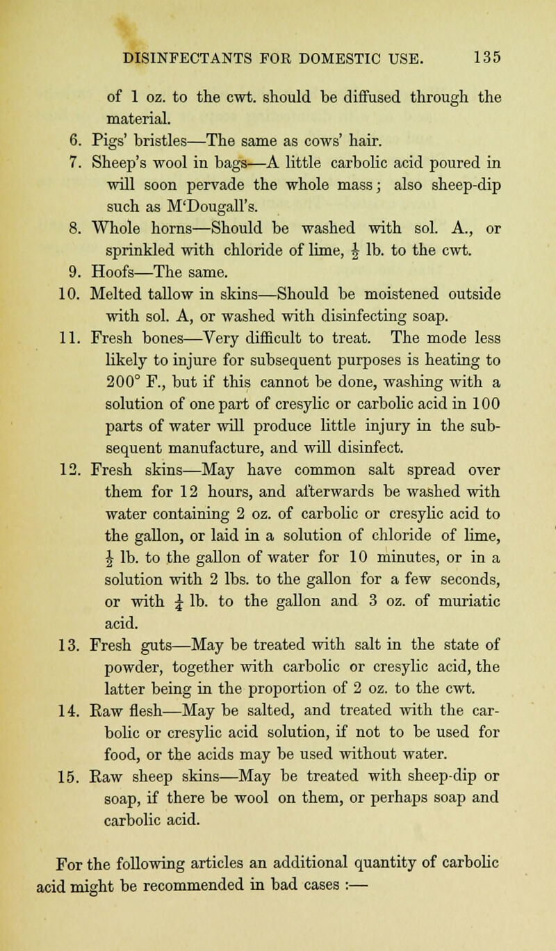 of 1 oz. to the cwt. should be diffused through the material. 6. Pigs' bristles—The same as cows' hair. 7. Sheep's wool in bags—A little carbolic acid poured in will soon pervade the whole mass; also sheep-dip such as M'Dougall's. 8. Whole horns—Should be washed with sol. A., or sprinkled with chloride of lime, £ lb. to the cwt. 9. Hoofs—The same. 10. Melted tallow in skins—Should be moistened outside with sol. A, or washed with disinfecting soap. 11. Fresh bones—Very difficult to treat. The mode less likely to injure for subsequent purposes is heating to 200° F., but if this cannot be done, washing with a solution of one part of cresylic or carbolic acid in 100 parts of water will produce little injury in the sub- sequent manufacture, and will disinfect. 12. Fresh skins—May have common salt spread over them for 12 hours, and afterwards be washed with water containing 2 oz. of carbolic or cresylic acid to the gallon, or laid in a solution of chloride of lime, \ lb. to the gallon of water for 10 minutes, or in a solution with 2 lbs. to the gallon for a few seconds, or with \ lb. to the gallon and 3 oz. of muriatic acid. 13. Fresh guts—May be treated with salt in the state of powder, together with carbolic or cresylic acid, the latter being in the proportion of 2 oz. to the cwt. 14. Raw flesh—May be salted, and treated with the car- bolic or cresylic acid solution, if not to be used for food, or the acids may be used without water. 15. Raw sheep skins—May be treated with sheep-dip or soap, if there be wool on them, or perhaps soap and carbolic acid. For the following articles an additional quantity of carbolic acid might be recommended in bad cases :—