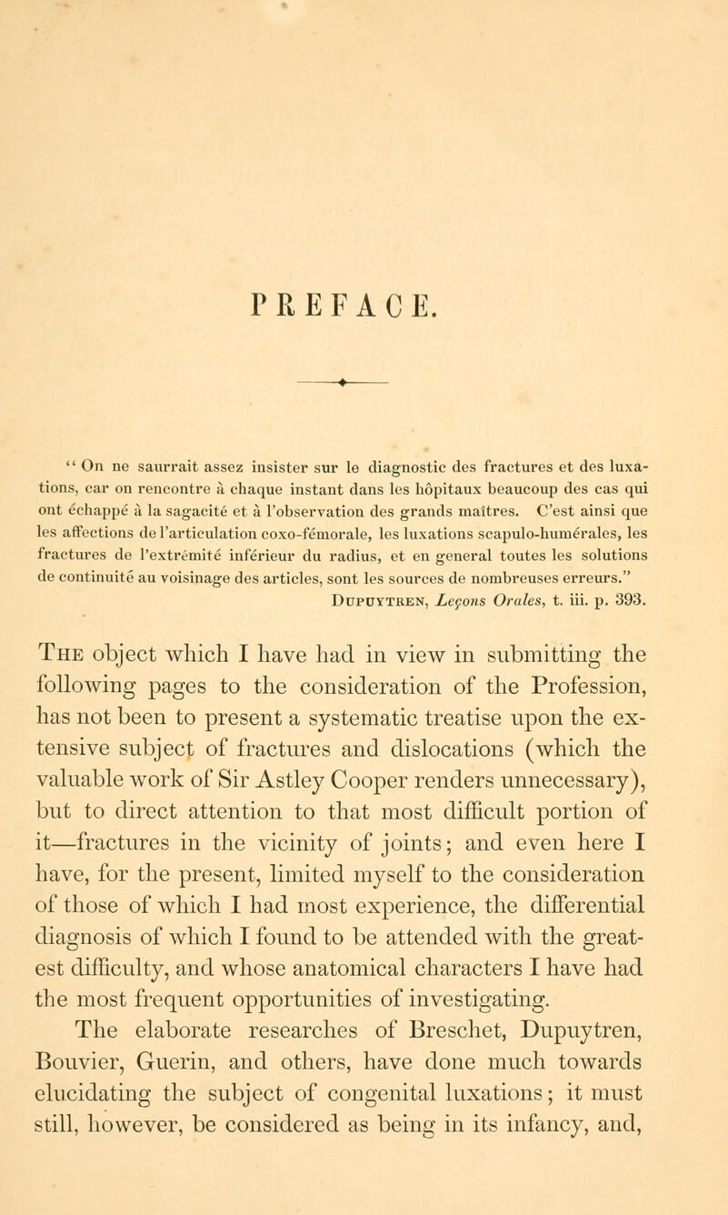 PREFACE.  On ne saurrait assez insister sur le diagnostic des fractures et des luxa- tions, car on rencontre a, chaque instant dans les hopitaux beaucoup des cas qui ont echappe a la sagacite et a l'observation des grands maitres. C'est ainsi que les affections de 1'articulation coxo-femorale, les luxations scapulo-huni£rales, les fractures de l'extremite inferieur du radius, et en general toutes les solutions de continuite au voisinage des articles, sont les sources de nombreuses erreurs. Dupuytren, Leqons Orales, t. iii. p. 393. The object which I have had in view in submitting the following pages to the consideration of the Profession, has not been to present a systematic treatise upon the ex- tensive subject of fractures and dislocations (which the valuable work of Sir Astley Cooper renders unnecessary), but to direct attention to that most difficult portion of it—fractures in the vicinity of joints; and even here I have, for the present, limited myself to the consideration of those of which I had most experience, the differential diagnosis of which I found to be attended with the great- est difficulty, and whose anatomical characters I have had the most frequent opportunities of investigating. The elaborate researches of Breschet, Dupuytren, Bouvier, Guerin, and others, have done much towards elucidating the subject of congenital luxations; it must still, however, be considered as being in its infancy, and,