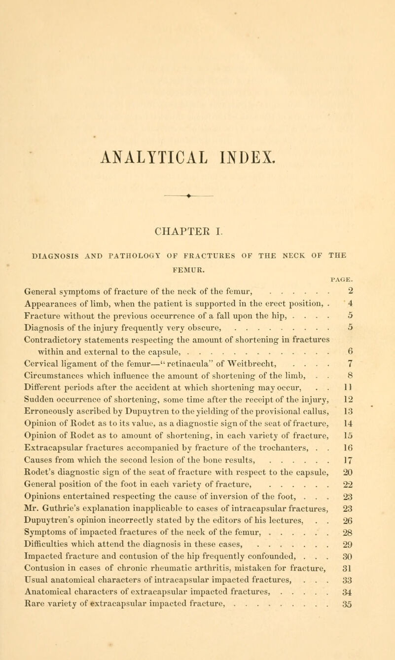 ANALYTICAL INDEX. CHAPTER I. DIAGNOSIS AND PATHOLOGY OF FRACTURES OF THE NECK OF THE FEMUR. PAGE. General symptoms of fracture of the neck of the femur, 2 Appearances of limb, when the patient is supported in the erect position, . 4 Fracture without the previous occurrence of a fall upon the hip, .... 5 Diagnosis of the injury frequently very obscure, 5 Contradictory statements respecting the amount of shortening in fractures within and external to the capsule, 6 Cervical ligament of the femur— retinacula of Weitbrecht, .... 7 Circumstances which influence the amount of shortening of the limb, . . 8 Different periods after the accident at which shortening may occur, . . 11 Sudden occurrence of shortening, some time after the receipt of the injury, 12 Erroneously ascribed by Dupuytren to the yielding of the provisional callus, 13 Opinion of Rodet as to its value, as a diagnostic sign of the seat of fracture, 14 Opinion of Rodet as to amount of shortening, in each variety of fracture, 15 Extracapsular fractures accompanied by fracture of the trochanters, . . 16 Causes from which the second lesion of the bone results, 17 Rodet's diagnostic sign of the seat of fracture with respect to the capsule, 20 General position of the foot in each variety of fracture, 22 Opinions entertained respecting the cause of inversion of the foot, ... 23 Mr. Guthrie's explanation inapplicable to cases of intracapsular fractures, 23 Dupuytren's opinion incorrectly stated by the editors of his lectures, . . 26 Symptoms of impacted fractures of the neck of the femur, 28 Difficulties which attend the diagnosis in these cases, ....... 29 Impacted fracture and contusion of the hip frequently confounded, ... 30 Contusion in cases of chronic rheumatic arthritis, mistaken for fracture, 31 Usual anatomical characters of intracapsular impacted fractures, ... 33 Anatomical characters of extracapsular impacted fractures, 34 Rare variety of extracapsular impacted fracture, 35