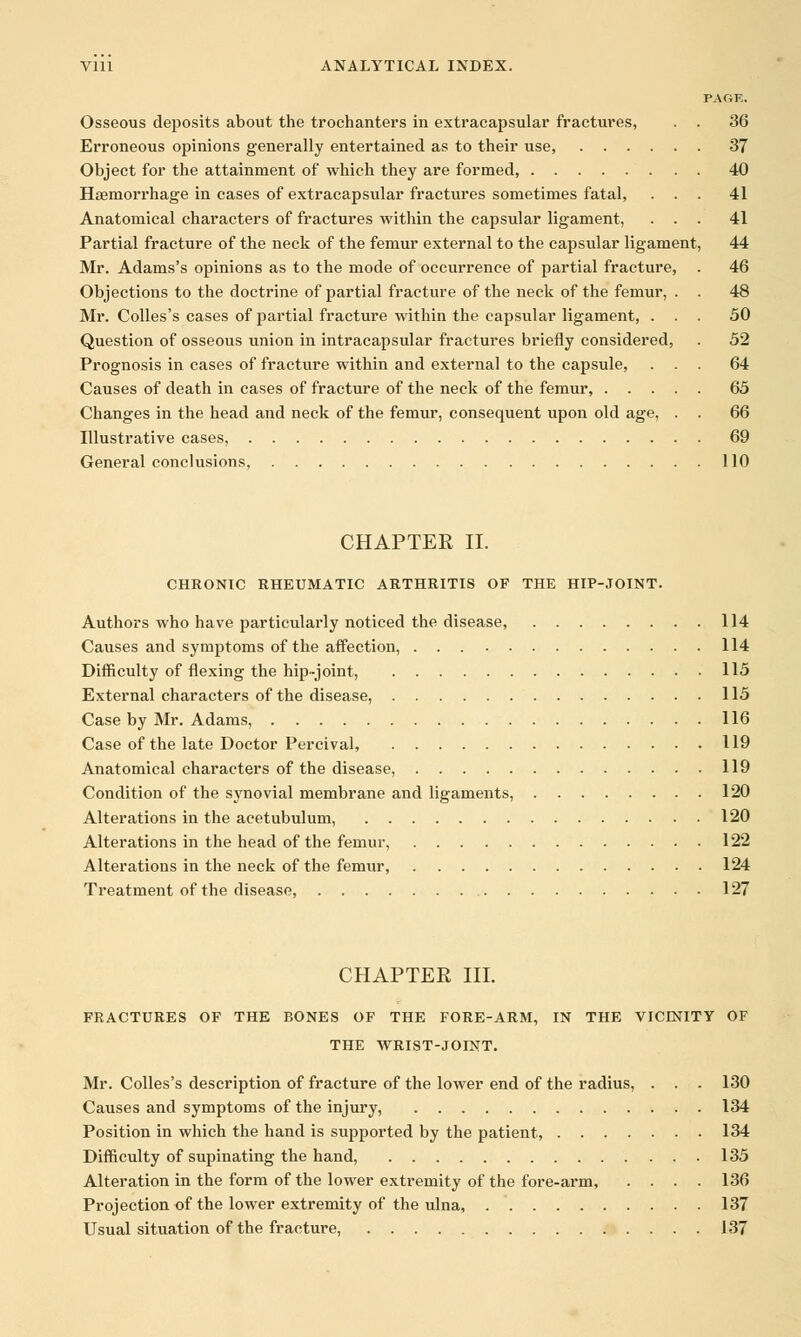 PAGE. Osseous deposits about the trochanters in extracapsular fractures, . . 36 Erroneous opinions generally entertained as to their use, 37 Object for the attainment of which they are formed, 40 Hsemorrhage in cases of extracapsular fractures sometimes fatal, ... 41 Anatomical characters of fractures within the capsular ligament, ... 41 Partial fracture of the neck of the femur external to the capsular ligament, 44 Mr. Adams's opinions as to the mode of occurrence of partial fracture, . 46 Objections to the doctrine of partial fracture of the neck of the femur, . . 48 Mr. Colles's cases of partial fracture within the capsular ligament, ... 50 Question of osseous union in intracapsular fractures briefly considered, . 52 Prognosis in cases of fracture within and external to the capsule, ... 64 Causes of death in cases of fracture of the neck of the femur, 65 Changes in the head and neck of the femur, consequent upon old age, . . 66 Illustrative cases, 69 General conclusions, 110 CHAPTER II. CHRONIC RHEUMATIC ARTHRITIS OF THE HIP-JOINT. Authors who have particularly noticed the disease, 114 Causes and symptoms of the affection, 114 Difficulty of flexing the hip-joint, 115 External characters of the disease, 115 Case by Mr. Adams, 116 Case of the late Doctor Percival, 119 Anatomical characters of the disease, 119 Condition of the synovial membrane and ligaments, 120 Alterations in the acetubulum, 120 Alterations in the head of the femur, 122 Alterations in the neck of the femur, 124 Treatment of the disease, 127 CHAPTER III. FRACTURES OF THE BONES OF THE FORE-ARM, IN THE VICINITY OF THE WRIST-JOINT. Mr. Colles's description of fracture of the lower end of the radius, . . . 130 Causes and symptoms of the injury, 134 Position in which the hand is supported by the patient, 134 Difficulty of supinating the hand, 135 Alteration in the form of the lower extremity of the fore-arm, .... 136 Projection of the lower extremity of the ulna, 137 Usual situation of the fracture, 137