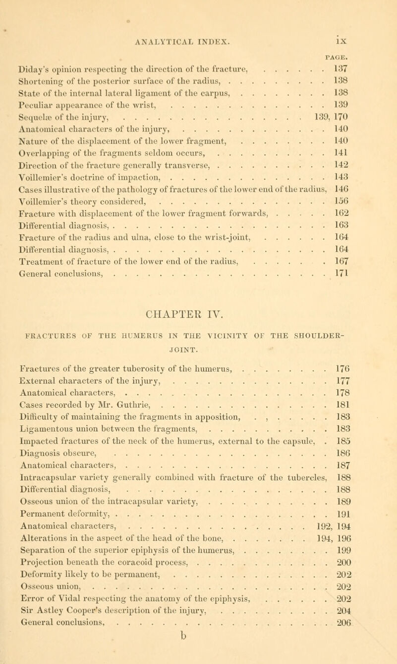 PAGE, Diday's opinion respecting the direction of the fracture, 137 Shortening of the posterior surface of the radius, 138 State of the internal lateral ligament of the carpus, 138 Peculiar appearance of the wrist, 139 Sequehc of the injury, 139, 170 Anatomical characters of the injury, 140 Nature of the displacement of the lower fragment, 140 Overlapping of the fragments seldom occurs, 141 Direction of the fracture generally transverse, 142 Voillemier's doctrine of impaction, 143 Cases illustrative of the pathology of fractures of the lower end of the radius, 146 Voillemier's theory considered, 156 Fracture with displacement of the lower fragment forwards, 162 Differential diagnosis, 163 Fracture of the radius and ulna, close to the wrist-joint, 164 Differential diagnosis, 164 Treatment of fracture of the lower end of the radius, . 167 General conclusions, 171 CHAPTER IV. FRACTURES OF THE HUMERUS IN THE VICINITY OF THE SHOULDER- JOINT. Fractures of the greater tuberosity of the humerus, 176 External characters of the injury, . 177 Anatomical characters, 178 Cases recorded by Mr. Guthrie, 181 Difficulty of maintaining the fragments in apposition, . , 183 Ligamentous union between the fragments, 183 Impacted fractures of the neck of the humerus, external to the capsule, . 185 Diagnosis obscure, 186 Anatomical characters, 187 Intracapsular variety generally combined with fracture of the tubercles, 188 Differential diagnosis, 188 Osseous union of the intracapsular variety, 189 Permanent deformity, 191 Anatomical characters, 192, 194 Alterations in the aspect of the head of the bone, 194,196 Separation of the superior epiphysis of the humerus, 199 Projection beneath the coracoid process, 200 Deformity likely to be permanent, 202 Osseous union, 202 Error of Vidal respecting the anatomy of the epiphysis, 202 Sir Astley Cooper's description of the injury, 204 General conclusions, 206 b