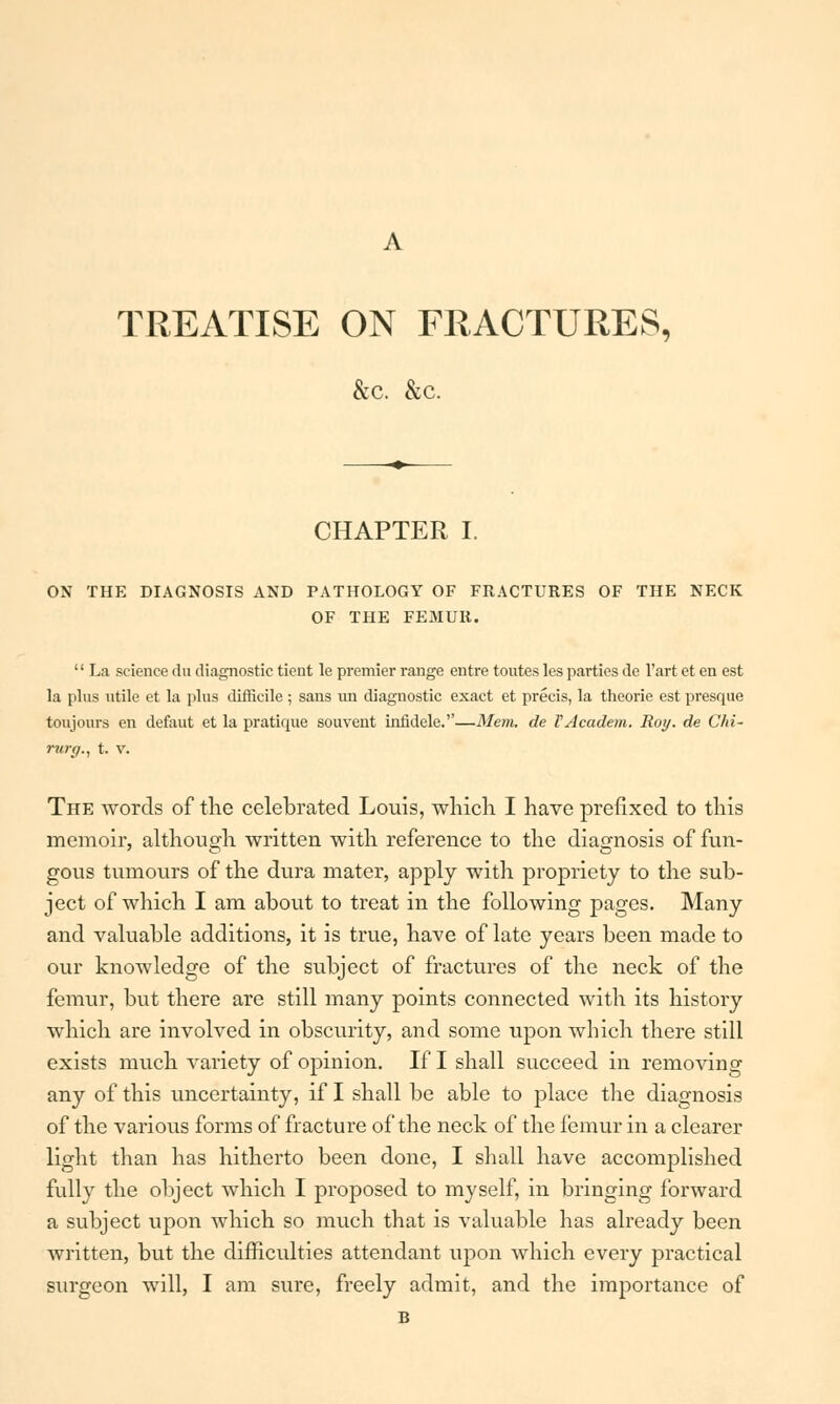 TREATISE ON FRACTURES, &c. &c. CHAPTER I. ON THE DIAGNOSIS AND PATHOLOGY OF FRACTURES OF THE NECK OF THE FEMUR.  La science du diagnostic tient le premier range entre toutes les parties de l'art et en est la plus utile et la plus difficile ; sans ini diagnostic exact et precis, la theorie est presque toujours en defaut et la pratique souvent infidele.—Mem. de VAcadem. Roy. de CM- rurg., t. v. The words of the celebrated Louis, which I have prefixed to this memoir, although written with reference to the diagnosis of fun- gous tumours of the dura mater, apply with propriety to the sub- ject of which I am about to treat in the following pages. Many and valuable additions, it is true, have of late years been made to our knowledge of the subject of fractures of the neck of the femur, but there are still many points connected with its history which are involved in obscurity, and some upon which there still exists much variety of opinion. If I shall succeed in removing any of this uncertainty, if I shall be able to place the diagnosis of the various forms of fracture of the neck of the femur in a clearer light than has hitherto been done, I shall have accomplished fully the object which I proposed to myself, in bringing forward a subject upon which so much that is valuable has already been written, but the difficulties attendant upon which every practical sxirgeon will, I am sure, freely admit, and the importance of