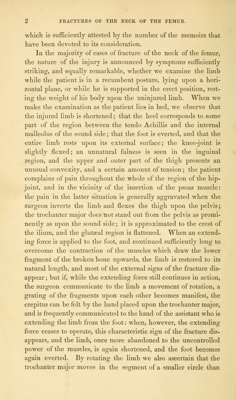 which is sufficiently attested by the number of the memoirs that have been devoted to its consideration. In the majority of cases of fracture of the neck of the femur, the nature of the injury is announced by symptoms sufficiently striking, and equally remarkable, whether we examine the limb while the patient is in a recumbent po-sture, lying upon a hori- zontal plane, or while he is supported in the erect position, rest- ing the weight of his body upon the uninjured limb. When we make the examination as the patient lies in bed, we observe that the injured limb is shortened; that the heel corresponds to some part of the region between the tendo Achillis and the internal malleolus of the sound side; that the foot is everted, and that the entire limb rests upon its external surface; the knee-joint is slightly flexed; an unnahiral fulness is seen in the inguinal region, and the upper and outer part of the thigh presents an unusual convexity, and a certain amount of tension; the patient complains of pain throughout the whole of the region of the hip- joint, and in the vicinity of the insertion of the psoas muscle: the pain in the latter situation is generally aggravated when the surgeon inverts the limb and flexes the thigh upon the pelvis; the trochanter major does not stand out from the pelvis as promi- nently as upon the sound side; it is approximated to the crest of the ilium, and the gluteal region is flattened. When an extend- ing force is applied to the foot, and continued sufficiently long to overcome the contraction of the muscles which draw the lower fragment of the broken bone upwards, the limb is restored to its natural length, and most of the external signs of the fracture dis- appear ; but if, while the extending force still continues in action, the surgeon communicate to the limb a movement of rotation, a grating of the fragments upon each other becomes manifest, the crepitus can be felt by the hand placed upon the trochanter major, and is frequently communicated to the hand of the assistant who is extending the limb from the foot: when, however, the extending force ceases to operate, this characteristic sign of the fracture dis- appears, and the limb, once more abandoned to the uncontrolled power of the muscles, is again shortened, and the foot becomes again everted. By rotating the limb we also ascertain that the trochanter major moves in the segment of a smaller circle than