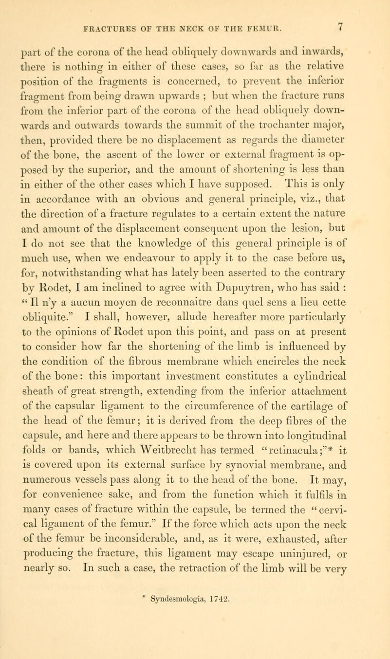 part of the corona of the head obliquely downwards and inwards, there is nothing in either of these cases, so far as the relative position of the fragments is concerned, to prevent the inferior fragment from being drawn upwards ; but when the fracture runs from the inferior part of the corona of the head obliquely down- wards and outwards towards the summit of the trochanter major, then, provided there be no displacement as regards the diameter of the bone, the ascent of the lower or external fragment is op- posed by the superior, and the amount of shortening is less than in either of the other cases which I have supposed. This is only in accordance with an obvious and general principle, viz., that the direction of a fracture regulates to a certain extent the nature and amount of the displacement consequent upon the lesion, but I do not see that the knowledge of this general principle is of much use, when we endeavour to apply it to the case before us, for, notwithstanding what has lately been asserted to the contrary by Rodet, I am inclined to agree with Dupuytren, who has said :  II n'y a aucun moyen de reconnaitre dans quel sens a lieu cette obliquite. I shall, however, allude hereafter more particularly to the opinions of Rodet upon this point, and pass on at present to consider how far the shortening of the limb is influenced by the condition of the fibrous membrane which encircles the neck of the bone: this important investment constitutes a cylindrical sheath of great strength, extending from the inferior attachment of the capsular ligament to the circumference of the cartilage of the head of the femur; it is derived from the deep fibres of the capsule, and here and there appears to be thrown into longitudinal folds or bands, which Weitbrecht has termed retinacula;* it is covered upon its external surface by synovial membrane, and numerous vessels pass along it to the head of the bone. It may, for convenience sake, and from the function which it fulfils in many cases of fracture within the capsule, be termed the  cervi- cal ligament of the femur. If the force which acts upon the neck of the femur be inconsiderable, and, as it were, exhausted, after producing the fracture, this ligament may escape uninjured, or nearly so. In such a case, the retraction of the limb will be very * Syndesmologia, 1742.