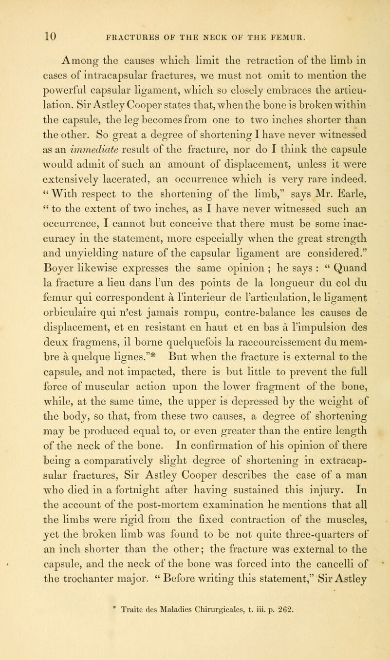 Among the causes which limit the retraction of the limb in cases of intracapsular fractures, we must not omit to mention the powerful capsular ligament, which so closely embraces the articu- lation. Sir Astley Cooper states that, when the bone is broken within the capsule, the leg becomes from one to two inches shorter than the other. So great a degree of shortening I have never witnessed as an immediate result of the fracture, nor do I think the capsule would admit of such an amount of displacement, unless it were extensively lacerated, an occurrence which is very rare indeed.  With respect to the shortening of the limb, says Mr. Earle,  to the extent of two inches, as I have never witnessed such an occurrence, I cannot but conceive that there must be some inac- curacy in the statement, more especially when the great strength and unyielding nature of the capsular ligament are considered. Boyer likewise expresses the same opinion ; he says :  Quand la fracture a lieu dans Tun des points de la longueur du col du femur qui correspondent a l'interieur de l'articulation, le ligament orbiculaire qui n'est jamais rompu, contre-balance les causes de displacement, et en resistant en haut et en bas a l'impulsion des deux fragmens, il borne quelquefois la raccourcissement du mem- bre a quelque lignes.* But when the fracture is external to the capsule, and not impacted, there is but little to prevent the full force of muscular action upon the lower fragment of the bone, while, at the same time, the upper is depressed by the weight of the body, so that, from these two causes, a degree of shortening may be produced equal to, or even greater than the entire length of the neck of the bone. In confirmation of his opinion of there being a comparatively slight degree of shortening in extracap- sular fractures, Sir Astley Cooper describes the case of a man who died in a fortnight after having sustained this injury. In the account of the post-mortem examination he mentions that all the limbs were rigid from the fixed contraction of the muscles, yet the broken limb was found to be not quite three-quarters of an inch shorter than the other; the fracture was external to the capsule, and the neck of the bone was forced into the cancelli of the trochanter major.  Before writing this statement, Sir Astley * Traite des Maladies Chirurgicales, t. iii. p. 262.