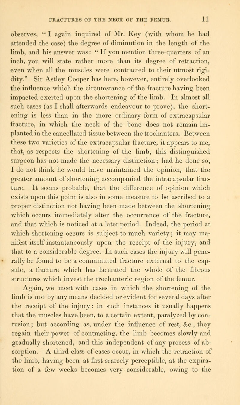 observes,  I again inquired of Mr. Key (with whom he had attended the case) the degree of diminution in the length of the limb, and his answer was:  If yon mention three-quarters of an inch, yon will state rather more than its degree of retraction, even when all the muscles were contracted to their utmost rigi- dity. Sir Astley Cooper has here, however, entirely overlooked the influence which the circumstance of the fracture having been impacted exerted upon the shortening of the limb. In almost all such cases (as I shall afterwards endeavour to prove), the short- ening is less than in the more ordinary form of extracapsular fracture, in which the neck of the bone does not remain im- planted in the cancellated tissue between the trochanters. Between these two varieties of the extracapsular fracture, it appears to me, that, as respects the shortening of the limb, this distinguished surgeon has not made the necessary distinction; had he done so, I do not think he would have maintained the opinion, that the greater amount of shortening accompanied the intracapsular frac- ture. It seems probable, that the difference of opinion which exists upon this point is also in some measure to be ascribed to a proper distinction not having been made between the shortening which occurs immediately after the occurrence of the fracture, and that which is noticed at a later period. Indeed, the period at which shortening occurs is subject to much variety; it may ma- nifest itself instantaneously upon the receipt of the injury, and that to a considerable degree. In such cases the injury will gene- rally be found to be a comminuted fracture external to the cap- sule, a fracture which has lacerated the whole of the fibrous structures which invest the trochanteric region of the femur. Again, we meet with cases in which the shortening of the limb is not by any means decided or evident for several days after the receipt of the injury: in such instances it usually happens that the muscles have been, to a certain extent, paralyzed by con- tusion; but according as, under the influence of rest, &c, they regain their power of contracting, the limb becomes slowly and gradually shortened, and this independent of any process of ab- sorption. A third class of cases occur, in which the retraction of the limb, having been at first scarcely perceptible, at the expira- tion of a few weeks becomes very considerable, owing to the