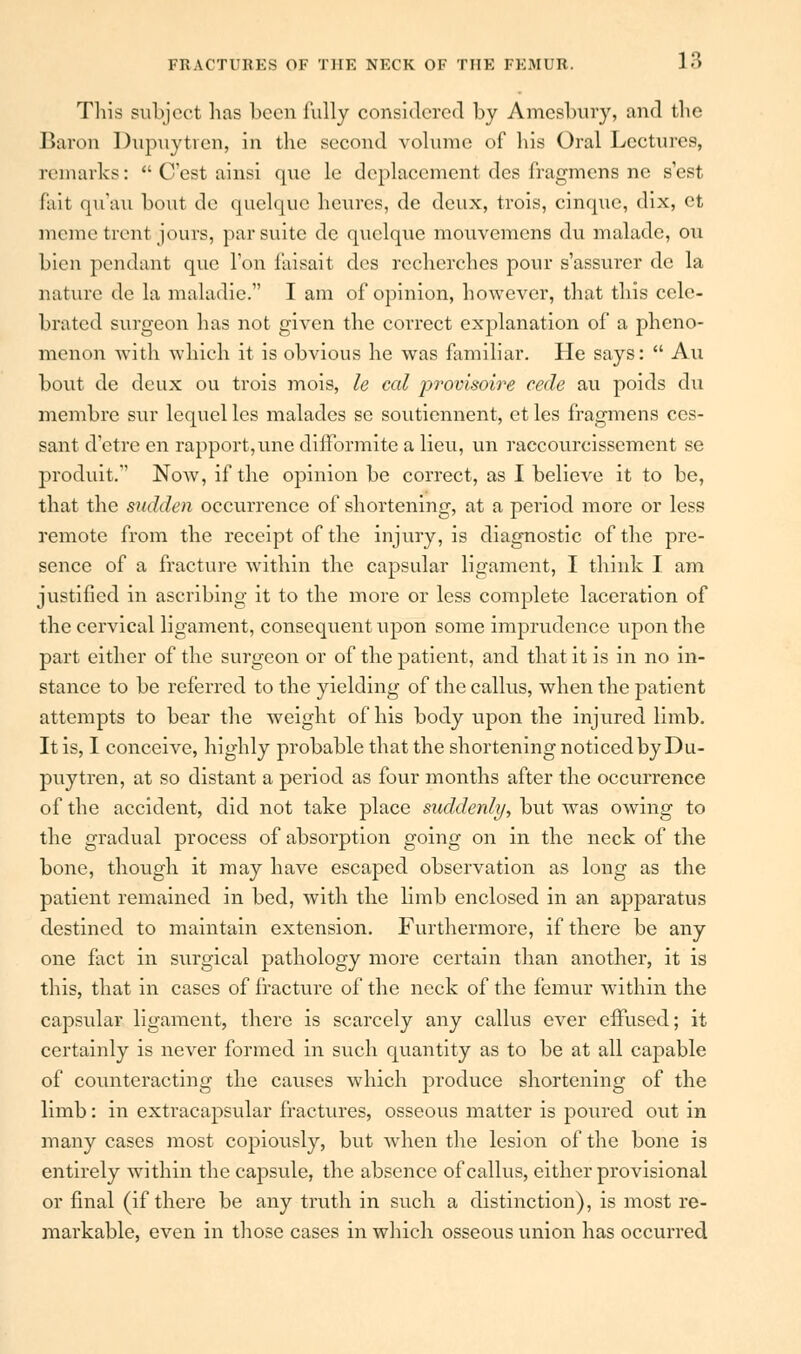 This subject has been fully considered by Amcsbury, and tbe Baron Dupuytren, in the second volume of his Oral Lectures, remarks:  (Test ainsi que le dcplacement des fragmens nc s'est fait qu'au bout do quclquc heures, de deux, trois, cinque, dix, ct memetrent jours, par suite dc quelque mouvemens du malade, on bien pendant que Ton faisait des recherches pour s'assurer dc la nature de la maladie. I am of opinion, however, that this cele- brated surgeon has not given the correct explanation of a pheno- menon with which it is obvious he was familiar. He says:  Au bout de deux ou trois mois, le cat provisoire cede au poids du membre sur lequel les malades se soutiennent, ct les fragmens ces- sant d'etre en rapport,une difformite a lieu, un raccourcisscment se produit. Now, if the opinion be correct, as I believe it to be, that the sudden occurrence of shortening, at a period more or less remote from the receipt of the injury, is diagnostic of the pre- sence of a fracture within the capsular ligament, I think I am justified in ascribing it to the more or less complete laceration of the cervical ligament, consequent upon some imprudence upon the part either of the surgeon or of the patient, and that it is in no in- stance to be referred to the yielding of the callus, when the patient attempts to bear the weight of his body upon the injured limb. It is, I conceive, highly probable that the shortening noticed by Du- puytren, at so distant a period as four months after the occurrence of the accident, did not take place suddenly, but was owing to the gradual process of absorption going on in the neck of the bone, though it may have escaped observation as long as the patient remained in bed, with the limb enclosed in an apparatus destined to maintain extension. Furthermore, if there be any one fact in surgical pathology more certain than another, it is this, that in cases of fracture of the neck of the femur within the capsular ligament, there is scarcely any callus ever effused; it certainly is never formed in such quantity as to be at all capable of counteracting the causes which produce shortening of the limb: in extracapsular fractures, osseous matter is poured out in many cases most copiously, but when the lesion of the bone is entirely within the capsule, the absence of callus, either provisional or final (if there be any truth in such a distinction), is most re- markable, even in those cases in which osseous union has occurred