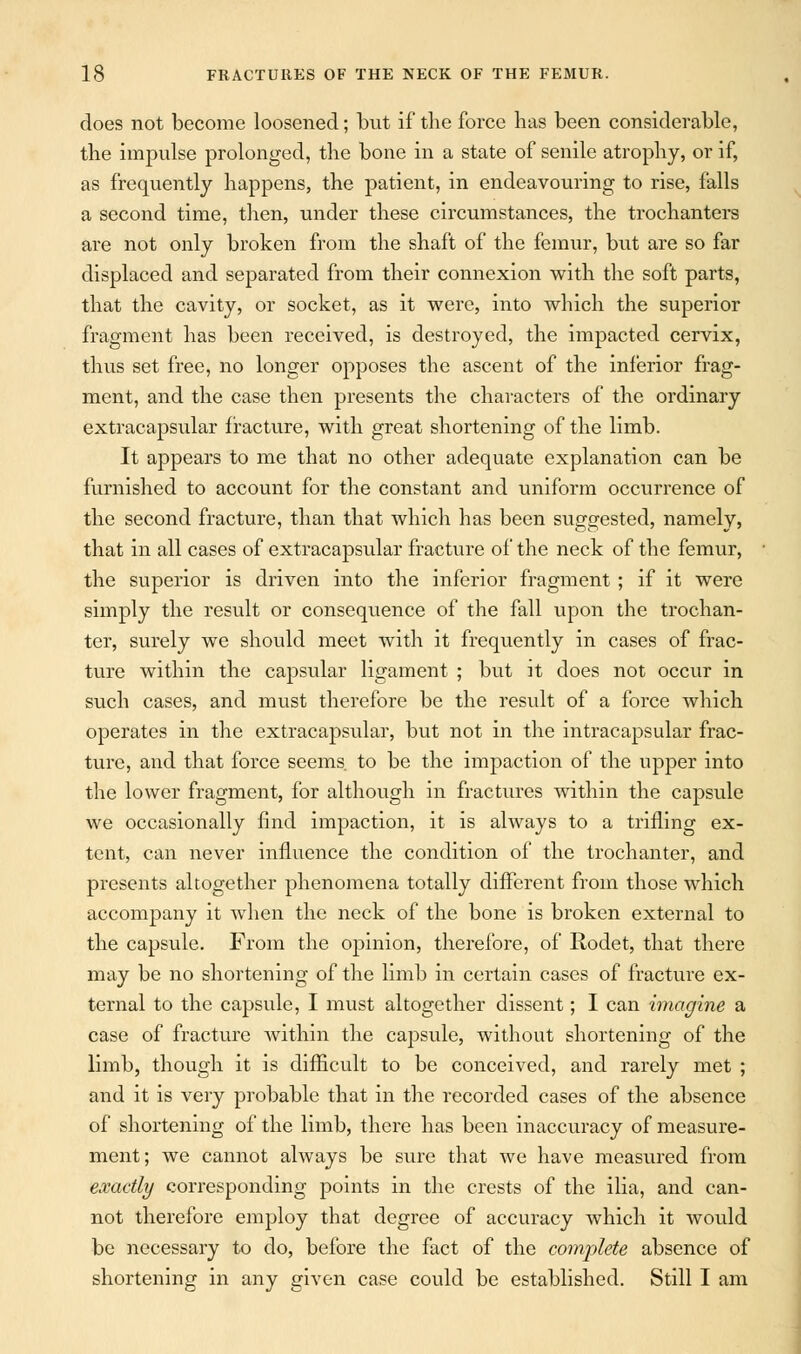 does not become loosened; but if the force has been considerable, the impulse prolonged, the bone in a state of senile atrophy, or if, as frequently happens, the patient, in endeavouring to rise, falls a second time, then, under these circumstances, the trochanters are not only broken from the shaft of the femur, but are so far displaced and separated from their connexion with the soft parts, that the cavity, or socket, as it were, into which the superior fragment has been received, is destroyed, the impacted cervix, thus set free, no longer opposes the ascent of the inferior frag- ment, and the case then presents the characters of the ordinary extracapsular fracture, with great shortening of the limb. It appears to me that no other adequate explanation can be furnished to account for the constant and uniform occurrence of the second fracture, than that which has been suggested, namely, that in all cases of extracapsular fracture of the neck of the femur, the superior is driven into the inferior fragment ; if it were simply the result or consequence of the fall upon the trochan- ter, surely we should meet with it frequently in cases of frac- ture within the capsular ligament ; but it does not occur in such cases, and must therefore be the result of a force which operates in the extracapsular, but not in the intracapsular frac- ture, and that force seems, to be the impaction of the upper into the lower fragment, for although in fractures within the capsule we occasionally find impaction, it is always to a trifling ex- tent, can never influence the condition of the trochanter, and presents altogether phenomena totally different from those which accompany it when the neck of the bone is broken external to the capsule. From the opinion, therefore, of Rodet, that there may be no shortening of the limb in certain cases of fracture ex- ternal to the capsule, I must altogether dissent; I can imagine a case of fracture within the capsule, without shortening of the limb, though it is difficult to be conceived, and rarely met ; and it is very probable that in the recorded cases of the absence of shortening of the limb, there has been inaccuracy of measure- ment; we cannot always be sure that we have measured from exactly corresponding points in the crests of the ilia, and can- not therefore employ that degree of accuracy which it would be necessary to do, before the fact of the complete absence of shortening in any given case could be established. Still I am