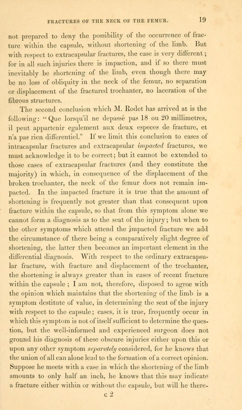 not prepared to deny the possibility of the occurrence of frac- ture within the capsule, without shortening of the limb. l>ut with respect to extracapsular fractures, the case is very different ; for in all such injuries there is impaction, and if so there must inevitably be shortening of the limb, even though there may be no loss of obliquity in the neck of the femur, no separation or displacement of the fractured trochanter, no laceration of the fibrous structures. The second conclusion which M. Rodet has arrived at is the following: Que lorsqu'il ne depasse pas 18 ou 20 millimetres, il peut appartenir egalement aux deux especcs de fracture, et n'a pas rien differentiel. If we limit this conclusion to cases of intracapsular fractures and extracapsular impacted fractures, we must acknowledge it to be correct; but it cannot be extended to those cases of extracapsular fractures (and they constitute the majority) in which, in consequence of the displacement of the broken trochanter, the neck of the femur does not remain im- pacted. In the impacted fracture it is true that the amount of shortening is frequently not greater than that consequent upon fracture within the capsule, so that from this symptom alone we cannot form a diagnosis as to the seat of the injury; but when to the other symptoms which attend the impacted fracture we add the circumstance of there being a comparatively slight degree of shortening, the latter then becomes an important element in the differential diagnosis. With respect to the ordinary extracapsu- lar fracture, with fracture and displacement of the trochanter, the shortening is always greater than in cases of recent fracture within the capsule ; I am not, therefore, disposed to agree with the opinion which maintains that the shortening of the limb is a symptom destitute of value, in determining the seat of the injury with respect to the capsule; cases, it is true, frequently occur in which this symptom is not of itself sufficient to determine the ques- tion, but the well-informed and experienced surgeon does not ground his diagnosis of these obscure injuries either upon this or upon any other symptom separately considered, for he knows that the union of all can alone lead to the formation of a correct opinion. Suppose he meets with a case in which the shortening of the limb amounts to only half an inch, he knows that this may indicate a fracture either within or without the capsule, but will he there- c2