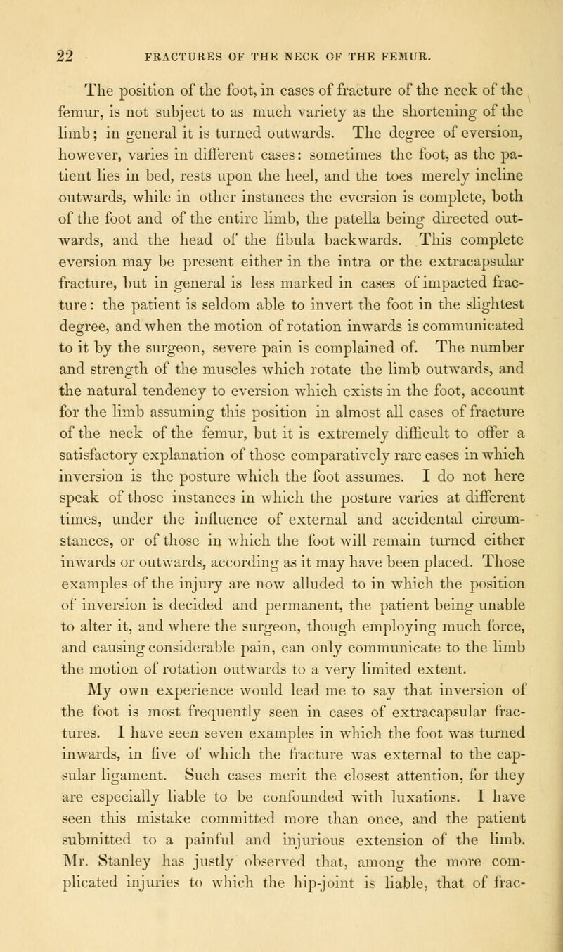 The position of the foot, in cases of fracture of the neck of the femur, is not subject to as much variety as the shortening of the limb; in general it is turned outwards. The degree of eversion, however, varies in different cases: sometimes the foot, as the pa- tient lies in bed, rests upon the heel, and the toes merely incline outwards, while in other instances the eversion is complete, both of the foot and of the entire limb, the patella being directed out- wards, and the head of the fibula backwards. This complete eversion may be present either in the intra or the extracapsular fracture, but in general is less marked in cases of impacted frac- ture : the patient is seldom able to invert the foot in the slightest degree, and when the motion of rotation inwards is communicated to it by the surgeon, severe pain is complained of. The number and strength of the muscles which rotate the limb outwards, and the natural tendency to eversion which exists in the foot, account for the limb assuming this position in almost all cases of fracture of the neck of the femur, but it is extremely difficult to offer a satisfactory explanation of those comparatively rare cases in which inversion is the posture which the foot assumes. I do not here speak of those instances in which the posture varies at different times, under the influence of external and accidental circum- stances, or of those in which the foot will remain turned either inwards or outwards, according as it may have been placed. Those examples of the injury are now alluded to in which the position of inversion is decided and permanent, the patient being unable to alter it, and where the surgeon, though employing much force, and causing considerable pain, can only communicate to the limb the motion of rotation outwards to a very limited extent. My own experience would lead me to say that inversion of the foot is most frequently seen in cases of extracapsular frac- tures. I have seen seven examples in which the foot was turned inwards, in five of which the fracture was external to the cap- sular ligament. Such cases merit the closest attention, for they are especially liable to be confounded with luxations. I have seen this mistake committed more than once, and the patient submitted to a painful and injurious extension of the limb. Mr. Stanley has justly observed that, among the more com- plicated injuries to which the hip-joint is liable, that of frac-