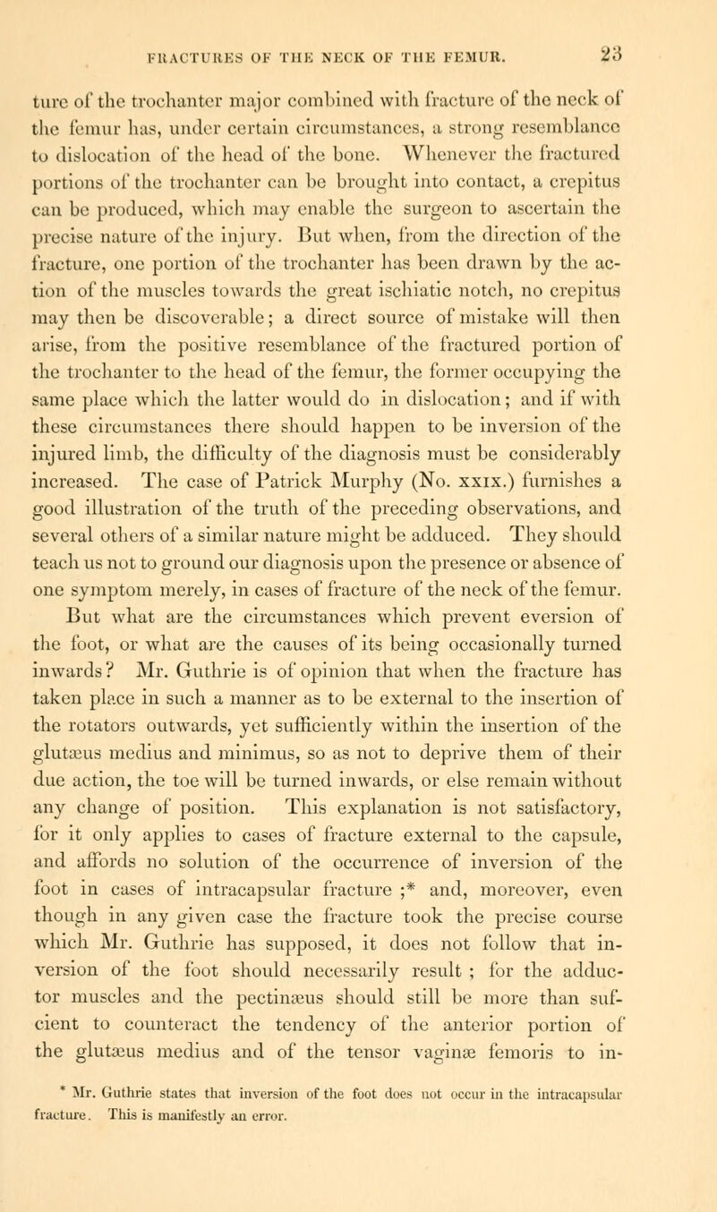 turc oi' the trochanter major combined with fracture of the neck of the femur lias, under certain circumstances, a strong resemblance to dislocation of the head of the bone. Whenever the fractured portions of the trochanter can be brought into contact, a crepitus can be produced, which may enable the surgeon to ascertain the precise nature of the injury. But when, from the direction of the fracture, one portion of the trochanter has been drawn by the ac- tion of the muscles towards the great ischiatic notch, no crepitus may then be discoverable; a direct source of mistake will then arise, from the positive resemblance of the fractured portion of the trochanter to the head of the femur, the former occupying the same place which the latter would do in dislocation; and if with these circumstances there should happen to be inversion of the injured limb, the difficulty of the diagnosis must be considerably increased. The case of Patrick Murphy (No. xxix.) furnishes a good illustration of the truth of the preceding observations, and several others of a similar nature might be adduced. They should teach us not to ground our diagnosis upon the presence or absence of one symptom merely, in cases of fracture of the neck of the femur. But what are the circumstances which prevent eversion of the foot, or what are the causes of its being occasionally turned inwards ? Mr. Guthrie is of opinion that when the fracture has taken place in such a manner as to be external to the insertion of the rotators outwards, yet sufficiently within the insertion of the glutaeua medius and minimus, so as not to deprive them of their due action, the toe will be turned inwards, or else remain without any change of position. This explanation is not satisfactory, for it only applies to cases of fracture external to the capsule, and affords no solution of the occurrence of inversion of the foot in cases of intracapsular fracture ;* and, moreover, even though in any given case the fracture took the precise course which Mr. Guthrie has supposed, it does not follow that in- version of the foot should necessarily result ; for the adduc- tor muscles and the pectinams should still be more than suf- cient to counteract the tendency of the anterior portion of the glutajus medius and of the tensor vaginae femoris to in* * Mr. Guthrie states that inversion of the foot does not occur in the intracapsular fracture. This is manifestly an error.